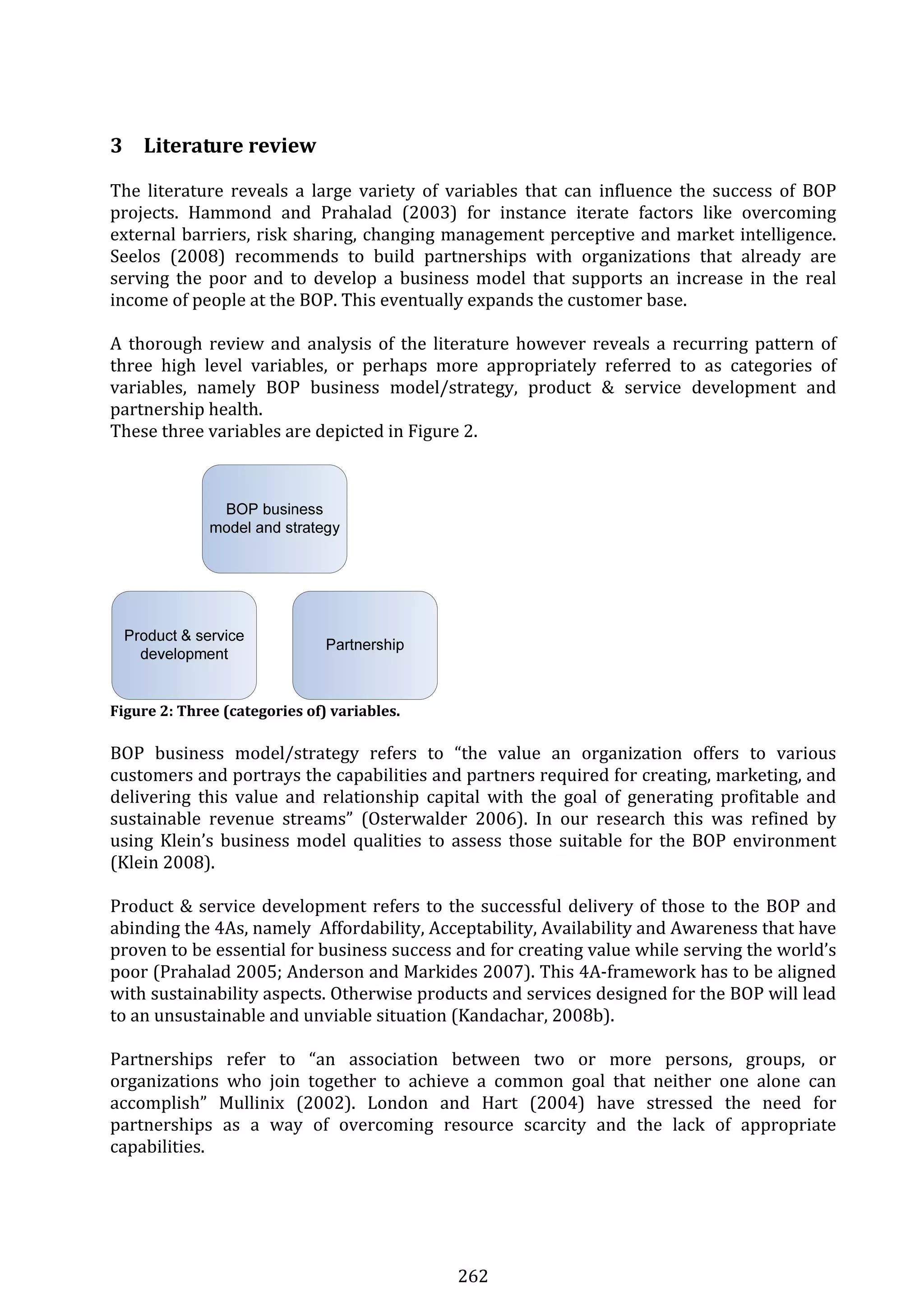 262 
  
3 Literature review 
The  literature  reveals  a  large  variety  of  variables  that  can  influence  the  success  of  BOP 
projects.  Hammond  and  Prahalad  (2003)  for  instance  iterate  factors  like  overcoming 
external barriers, risk sharing, changing management perceptive and market intelligence. 
Seelos  (2008)  recommends  to  build  partnerships  with  organizations  that  already  are 
serving  the  poor  and  to  develop  a  business model  that  supports  an  increase in  the  real 
income of people at the BOP. This eventually expands the customer base. 
 
A thorough review and analysis of the literature however reveals a recurring pattern of 
three  high  level  variables,  or  perhaps  more  appropriately  referred  to  as  categories  of 
variables,  namely  BOP  business  model/strategy,  product  &  service  development  and 
partnership health.  
These three variables are depicted in Figure 2. 
 
 
Figure 2: Three (categories of) variables. 
 
BOP  business  model/strategy  refers  to  “the  value  an  organization  offers  to  various 
customers and portrays the capabilities and partners required for creating, marketing, and 
delivering  this  value  and  relationship  capital  with  the  goal  of  generating  profitable  and 
sustainable  revenue  streams”  (Osterwalder  2006).  In  our  research  this  was  refined  by 
using Klein’s business model qualities to assess those suitable for the BOP environment 
(Klein 2008). 
 
Product & service development refers to the successful delivery of those to the BOP and 
abinding the 4As, namely  Affordability, Acceptability, Availability and Awareness that have 
proven to be essential for business success and for creating value while serving the world’s 
poor (Prahalad 2005; Anderson and Markides 2007). This 4A‐framework has to be aligned 
with sustainability aspects. Otherwise products and services designed for the BOP will lead 
to an unsustainable and unviable situation (Kandachar, 2008b). 
 
Partnerships  refer  to  “an  association  between  two  or  more  persons,  groups,  or 
organizations  who  join  together  to  achieve  a  common  goal  that  neither  one  alone  can 
accomplish”  Mullinix  (2002).  London  and  Hart  (2004)  have  stressed  the  need  for 
partnerships  as  a  way  of  overcoming  resource  scarcity  and  the  lack  of  appropriate 
capabilities. 
 
 