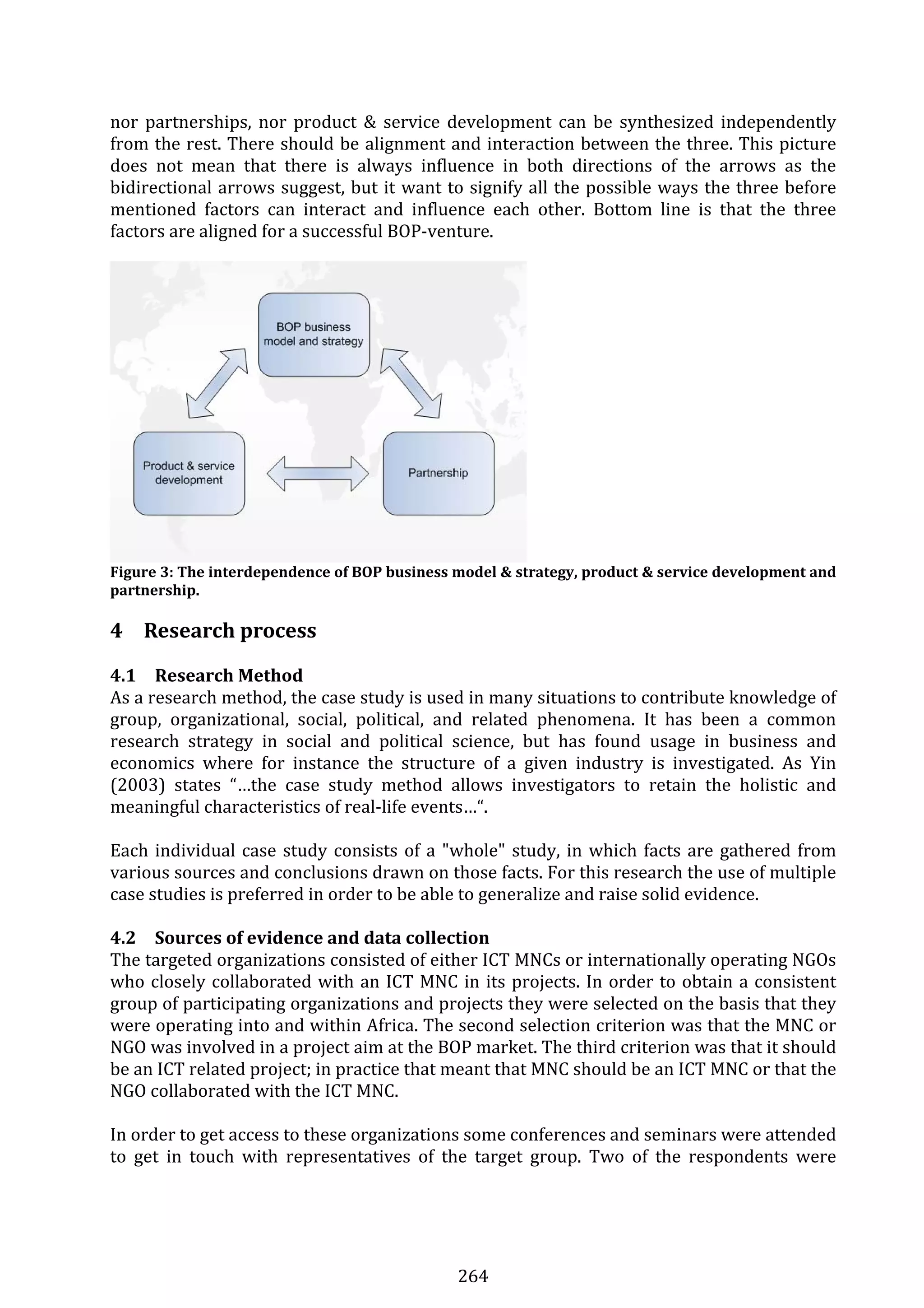 264 
nor  partnerships,  nor product  &  service  development  can  be  synthesized independently 
from the rest. There should be alignment and interaction between the three. This picture 
does  not  mean  that  there  is  always  influence  in  both  directions  of  the  arrows  as  the 
bidirectional arrows suggest, but it want to signify all the possible ways the three before 
mentioned  factors  can  interact  and  influence  each  other.  Bottom  line  is  that  the  three 
factors are aligned for a successful BOP‐venture. 
 
 
Figure 3: The interdependence of BOP business model & strategy, product & service development and 
partnership. 
 
4 Research process 
4.1 Research Method 
As a research method, the case study is used in many situations to contribute knowledge of 
group,  organizational,  social,  political,  and  related  phenomena.  It  has  been  a  common 
research  strategy  in  social  and  political  science,  but  has  found  usage  in  business  and 
economics  where  for  instance  the  structure  of  a  given  industry  is  investigated.  As  Yin 
(2003)  states  “…the  case  study  method  allows  investigators  to  retain  the  holistic  and 
meaningful characteristics of real‐life events…“. 
 
Each individual case study consists of a "whole" study, in which facts are gathered from 
various sources and conclusions drawn on those facts. For this research the use of multiple 
case studies is preferred in order to be able to generalize and raise solid evidence. 
 
4.2 Sources of evidence and data collection 
The targeted organizations consisted of either ICT MNCs or internationally operating NGOs 
who closely collaborated with an ICT MNC in its projects. In order to obtain a consistent 
group of participating organizations and projects they were selected on the basis that they 
were operating into and within Africa. The second selection criterion was that the MNC or 
NGO was involved in a project aim at the BOP market. The third criterion was that it should 
be an ICT related project; in practice that meant that MNC should be an ICT MNC or that the 
NGO collaborated with the ICT MNC. 
 
In order to get access to these organizations some conferences and seminars were attended 
to  get  in  touch  with  representatives  of  the  target  group.  Two  of  the  respondents  were 
 