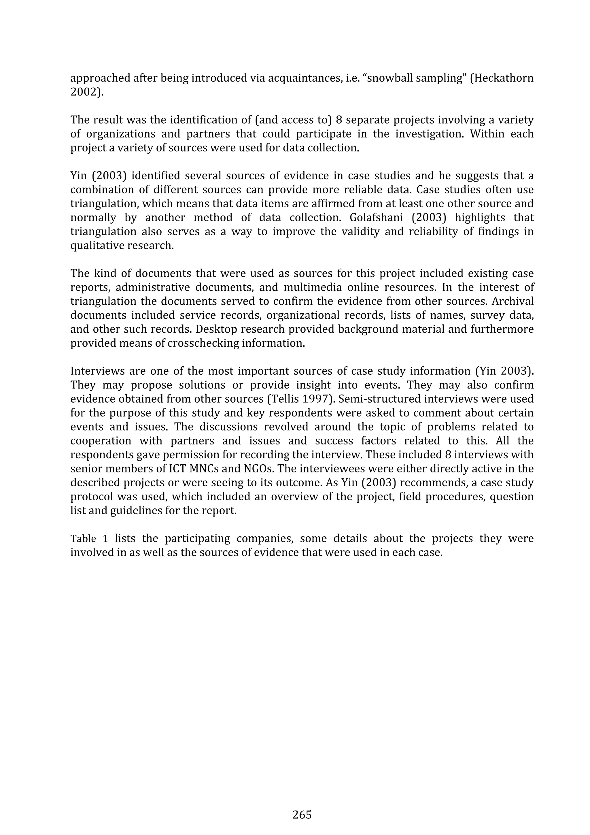 265 
approached after being introduced via acquaintances, i.e. “snowball sampling” (Heckathorn 
2002).  
 
The result was the identification of (and access to) 8 separate projects involving a variety 
of  organizations  and  partners  that  could  participate  in  the  investigation.  Within  each 
project a variety of sources were used for data collection. 
 
Yin  (2003)  identified several  sources  of  evidence  in  case  studies and  he  suggests that a 
combination  of  different  sources  can  provide  more  reliable  data.  Case  studies  often  use 
triangulation, which means that data items are affirmed from at least one other source and 
normally  by  another  method  of  data  collection.  Golafshani  (2003)  highlights  that 
triangulation  also  serves  as  a  way  to  improve  the  validity  and  reliability  of  findings  in 
qualitative research. 
 
The kind of documents that were used as sources for this project included existing case 
reports,  administrative  documents,  and  multimedia  online  resources.  In  the  interest  of 
triangulation the documents served to confirm the evidence from other sources. Archival 
documents  included  service  records,  organizational  records,  lists  of  names,  survey  data, 
and other such records. Desktop research provided background material and furthermore 
provided means of crosschecking information.  
 
Interviews are one of the most important sources of case study information (Yin 2003). 
They  may  propose  solutions  or  provide  insight  into  events.  They  may  also  confirm 
evidence obtained from other sources (Tellis 1997). Semi‐structured interviews were used 
for the purpose of this study and key respondents were asked to comment about certain 
events  and  issues.  The  discussions  revolved  around  the  topic  of  problems  related  to 
cooperation  with  partners  and  issues  and  success  factors  related  to  this.  All  the 
respondents gave permission for recording the interview. These included 8 interviews with 
senior members of ICT MNCs and NGOs. The interviewees were either directly active in the 
described projects or were seeing to its outcome. As Yin (2003) recommends, a case study 
protocol was used, which included an overview of the project, field procedures, question 
list and guidelines for the report.  
 
Table  1  lists  the  participating  companies,  some  details  about  the  projects  they  were 
involved in as well as the sources of evidence that were used in each case. 
 
 