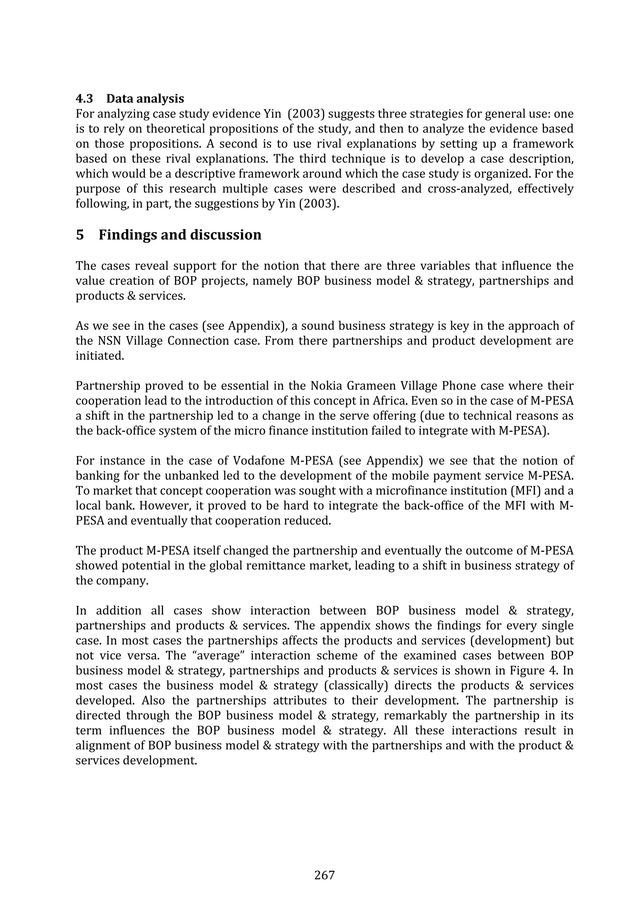 267 
 
4.3 Data analysis 
For analyzing case study evidence Yin  (2003) suggests three strategies for general use: one 
is to rely on theoretical propositions of the study, and then to analyze the evidence based 
on  those  propositions.  A  second  is  to  use  rival  explanations  by  setting  up  a  framework 
based  on  these  rival  explanations.  The  third  technique  is  to  develop  a  case  description, 
which would be a descriptive framework around which the case study is organized. For the 
purpose  of  this  research  multiple  cases  were  described  and  cross‐analyzed,  effectively 
following, in part, the suggestions by Yin (2003). 
 
5 Findings and discussion 
The cases reveal support for the notion that there are three variables that influence the 
value creation of BOP projects, namely BOP business model & strategy, partnerships and 
products & services.  
 
As we see in the cases (see Appendix), a sound business strategy is key in the approach of 
the NSN Village Connection case. From there partnerships and product development are 
initiated. 
 
Partnership proved to be essential in the Nokia Grameen Village Phone case where their 
cooperation lead to the introduction of this concept in Africa. Even so in the case of M‐PESA 
a shift in the partnership led to a change in the serve offering (due to technical reasons as 
the back‐office system of the micro finance institution failed to integrate with M‐PESA). 
 
For  instance  in  the  case  of  Vodafone  M‐PESA  (see  Appendix)  we  see  that  the  notion  of 
banking for the unbanked led to the development of the mobile payment service M‐PESA. 
To market that concept cooperation was sought with a microfinance institution (MFI) and a 
local bank. However, it proved to be hard to integrate the back‐office of the MFI with M‐
PESA and eventually that cooperation reduced. 
 
The product M‐PESA itself changed the partnership and eventually the outcome of M‐PESA 
showed potential in the global remittance market, leading to a shift in business strategy of 
the company.  
 
In  addition  all  cases  show  interaction  between  BOP  business  model  &  strategy, 
partnerships and products & services. The appendix shows the findings for every single 
case. In most cases the partnerships affects the products and services (development) but 
not  vice  versa.  The  “average”  interaction  scheme  of  the  examined  cases  between  BOP 
business model & strategy, partnerships and products & services is shown in Figure 4. In 
most  cases  the  business  model  &  strategy  (classically)  directs  the  products  &  services 
developed.  Also  the  partnerships  attributes  to  their  development.  The  partnership  is 
directed  through  the  BOP  business  model  &  strategy,  remarkably  the  partnership  in  its 
term  influences  the  BOP  business  model  &  strategy.  All  these  interactions  result  in 
alignment of BOP business model & strategy with the partnerships and with the product & 
services development. 
 
 