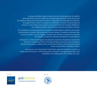 ParceriaIniciativa
A pesquisa Medida Legal: a experiência de cinco programas de medidas
sócio-educativas em meio aberto foi realizada pelo Instituto Latino Americano
das Nações Unidas para Prevenção do Delito e Tratamento do Delinqüente (ILANUD),
ao longo de sete meses, em projetos de liberdade assistida e de prestação de
serviços à comunidade, que contam com investimento da Fundação Telefônica,
nas cidades paulistas de Campinas, Guarujá, Guarulhos e Jandira.
Os resultados do estudo desenham de maneira aprofundada o cotidiano dos jovens
entrevistados e trazem informações em muitos campos: a violência vivida por eles,
o acesso a armas, o uso de drogas, a relação com a escola, a inserção no mercado
de trabalho, os tipos de infrações cometidas e a reincidência.
Ainda que o universo investigado seja pequeno, quando comparado ao panorama
brasileiro, os dados permitem uma aproximação entre esses dois contextos,
deixando claro que os adolescentes cumprindo medidas sócio-educativas Brasil
afora compartilham realidades sociais.
A pesquisa é um instrumento importante, capaz de subsidiar e inspirar as
ações de profissionais e instituições governamentais e não-governamentais, que
trabalham com adolescentes em conflito com a lei.
 
