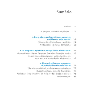 Prefácio 12
A pesquisa, o universo, os porquês... 15
1. Quem são os adolescentes que cumprem
medidas em meio aberto? 19
Situação de vulnerabilidade e violência 24
A vida escolar e o mundo do trabalho 44
2. Os programas apoiados: a percepção dos adolescentes 51
Os projetos das cidades: Campinas, Guarulhos, Guarujá e Jandira 53
Caracterização dos programas sócio-educativos em
meio aberto: a percepção dos adolescentes 57
3. Alguns desafios para programas
sócio-educativos em meio aberto 71
Educação e medida sócio-educativa em meio aberto 73
Os adolescentes no contexto da violência 85
As medidas sócio-educativas em meio aberto e a rede de atenção 93
Recomendações 99
Sumário
 
