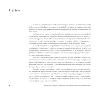 12 Medida Legal: a experiência de 5 programas de medidas sócio-educativas em meio aberto
O Instituto Latino Americano das Nações Unidas para Prevenção do Delito e Tratamento
do Delinqüente (ILANUD), em parceria com a Fundação Telefônica, apresenta aqui a publicação
da pesquisa Medida Legal: a experiência de cinco programas de medidas sócio-educativas em
meio aberto.
Ao longo de seus 11 anos de atuação no Brasil, o ILANUD vem investindo na produção de
conhecimento qualificado, por intermédio de pesquisas nas áreas da Justiça da Infância e
Juventude, Segurança Pública e Prevenção da Violência e Justiça Criminal e Sistema Peniten-
ciário. Desta forma, o Instinto subsidia a formulação de políticas públicas em tais campos e
colabora ativamente para a reflexão da sociedade brasileira sobre os referidos temas.
O levantamento feito ao longo de sete meses, junto aos cinco projetos de execução de
medidas sócio-educativas em meio aberto revela uma realidade ainda repleta de desafios para
o cumprimento integral do Estatuto da Criança e do Adolescente (ECA), do Sistema Nacional
de Atendimento Socioeducativo (Sinase) e das normas internacionais para garantia dos direi-
tos das crianças e adolescentes.
Contudo, é possível vislumbrar um futuro promissor, se forem observadas algumas prio-
ridades no atendimento aos adolescentes em conflito com a lei. Fica claro, por exemplo, como
a valorização da aplicação das medidas em meio aberto (prestação de serviços à comunidade
e liberdade assistida), que respeitam a condição do adolescente como pessoa em processo de
formação, é cada vez mais necessária.
Os dados revelam, ainda, que, em muitos casos, os adolescentes encontram-se envolvi-
dos em redes de ilegalidade com as quais, associadas à privação de direitos, não conseguem
romper sozinhos. Nesse sentido, o qualificativo “assistida” para a liberdade, ganha importân-
cia, na medida em que evidencia que o envolvimento da família, dos técnicos em sócio-educa-
ção, do sistema de Justiça e da sociedade em geral, no processo de socialização do jovem, são
essenciais para que ele seja bem sucedido.
Prefácio
 