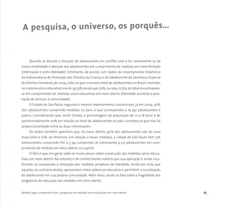Medida Legal: a experiência de 5 programas de medidas sócio-educativas em meio aberto 15
Quando se discute a situação de adolescentes em conflito com a lei, comumente se dá
maior visibilidade e atenção aos adolescentes em cumprimento de medidas em meio fechado
(internação e semi-liberdade). Entretanto, de acordo com dados do Levantamento Estatístico
da Subsecretaria de Promoção dos Direitos da Criança e do Adolescente da Secretaria Especial
de Direitos Humanos, de 2004, sabe-se que o número total de adolescentes no Brasil, inseridos
no sistema sócio-educativo, era de 39.578, sendo que 70%, ou seja, 27.763 do total encontravam-
se em cumprimento de medidas sócio-educativas em meio aberto (liberdade assistida e pres-
tação de serviços à comunidade).
O Estado de São Paulo, segundo o mesmo levantamento, concentrava, já em 2004, 50%
dos adolescentes cumprindo medidas no país, o que correspondia a 19.747 adolescentes e
jovens. Considerando que, neste Estado, a porcentagem da população de 12 a 18 anos é de
aproximadamente 20% em relação ao total de adolescentes no país, constata-se que não há
proporcionalidade entre as duas informações.
Os dados também apontam que, no meio aberto, 90% dos adolescentes são do sexo
masculino e 10%, do feminino. Em relação a essas medidas, a cidade de São Paulo tem 776
adolescentes cumprindo PSC e 3.741 cumprindo LA, totalizando 4.517 adolescentes em cum-
primento de medida em meio aberto na capital.
O fato é que, em geral, sabe-se muito pouco sobre a execução das medidas sócio-educa-
tivas em meio aberto. No entanto, é de conhecimento notório que sua aplicação é ainda insu-
ficiente, se comparada à utilização das medidas privativas de liberdade, tendo em vista que
aquelas, ao contrário destas, apresentam maior potencial educativo e permitem a socialização
do adolescente em sua própria comunidade. Além disso, muito se fala sobre a fragilidade dos
programas de execução das medidas em meio aberto.
A pesquisa, o universo, os porquês…
 