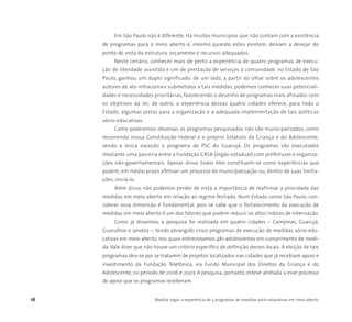 16 Medida Legal: a experiência de 5 programas de medidas sócio-educativas em meio aberto
Em São Paulo não é diferente. Há muitos municípios que não contam com a existência
de programas para o meio aberto e, mesmo quando estes existem, deixam a desejar do
ponto de vista da estrutura, orçamento e recursos adequados.
Neste cenário, conhecer mais de perto a experiência de quatro programas de execu-
ção de liberdade assistida e um de prestação de serviços à comunidade, no Estado de São
Paulo, ganhou um duplo significado: de um lado, a partir do olhar sobre os adolescentes
autores de ato infracionais submetidos a tais medidas, podemos conhecer suas potenciali-
dades e necessidades prioritárias, favorecendo o desenho de programas mais afinados com
os objetivos da lei; de outro, a experiência dessas quatro cidades oferece, para todo o
Estado, algumas pistas para a organização e a adequada implementação de tais políticas
sócio-educativas.
Como poderemos observar, os programas pesquisados não são municipalizados, como
recomenda nossa Constituição Federal e o próprio Estatuto da Criança e do Adolescente,
sendo a única exceção o programa de PSC do Guarujá. Os programas são executados
mediante uma parceria entre a Fundação CASA (órgão estadual) com prefeituras e organiza-
ções não-governamentais. Apesar disso, todos eles constituem-se como experiências que
podem, em médio prazo, efetivar um processo de municipalização ou, dentro de suas limita-
ções, iniciá-lo.
Além disso, não podemos perder de vista a importância de reafirmar a prioridade das
medidas em meio aberto em relação ao regime fechado. Num Estado como São Paulo, con-
siderar essa dimensão é fundamental, pois se sabe que o fortalecimento da execução de
medidas em meio aberto é um dos fatores que podem reduzir os altos índices de internação.
Como já dissemos, a pesquisa foi realizada em quatro cidades – Campinas, Guarujá,
Guarulhos e Jandira –, tendo abrangido cinco programas de execução de medidas sócio-edu-
cativas em meio aberto, nos quais entrevistamos 481 adolescentes em cumprimento de medi-
da. Vale dizer que não houve um critério específico de definição desses locais. A eleição de tais
programas deu-se por se tratarem de projetos localizados nas cidades que já recebiam apoio e
investimento da Fundação Telefônica, via Fundo Municipal dos Direitos da Criança e do
Adolescente, no período de 2006 e 2007. A pesquisa, portanto, esteve atrelada a esse processo
de apoio que os programas receberam.
 