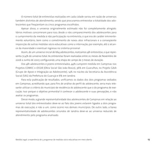 Medida Legal: a experiência de 5 programas de medidas sócio-educativas em meio aberto 17
O número total de entrevistas realizadas em cada cidade variou em razão de universos
também distintos de atendimento, sendo que procuramos entrevistar a totalidade dos ado-
lescentes que freqüentam os cinco programas escolhidos.
Apesar disso, o universo originalmente estimado não foi completamente atingido.
Vários motivos concorreram para isso, desde o não comparecimento dos adolescentes para
o cumprimento da medida à não participação na entrevista, o que era de caráter eminente-
mente voluntário, bem como o cometimento de novos atos infracionais e a conseqüente
imposição de outras medidas sócio-educativas como a internação, por exemplo, até o alcan-
ce da maioridade e eventual ingresso no sistema prisional.
Assim, de um universo inicial de 664 adolescentes, realizamos 481 entrevistas, o que repre-
senta 72,4% do universo total. As entrevistas foram realizadas entre os meses de Novembro de
2006 a Junho de 2007, configurando uma etapa de campo de 7 meses de duração.
Dos 481 adolescentes e jovens entrevistados, 44% cumprem medida em Campinas nos
Projetos COMEC e OSSJB (Obra Social São João Bosco), 36% em Guarulhos, no Projeto GAIA
(Grupo de Apoio e Integração ao Adolescente), 14% no núcleo da Secretaria da Assistência
Social (SAS) da Prefeitura do Guarujá e 6% em Jandira.
Para esta publicação de resultados, unificamos os dados dos dois programas sediados
em Campinas, acreditando que, para fins de análise do perfil do adolescente, seria mais rele-
vante utilizar o critério do município de residência do adolescente que o do programa de exe-
cução. Isso porque o objetivo primordial é conhecer o adolescente e suas percepções, e não
avaliar os programas.
Desse modo, a grande representatividade dos adolescentes de Campinas em relação ao
universo total dos entrevistados deve-se ao fato dos jovens estarem ligados a dois progra-
mas de execução, e não a um, como ocorre nos demais municípios. De outro lado, a baixa
representatividade de adolescentes oriundos de Jandira deve-se ao universo reduzido de
atendimento pelo programa analisado.
 