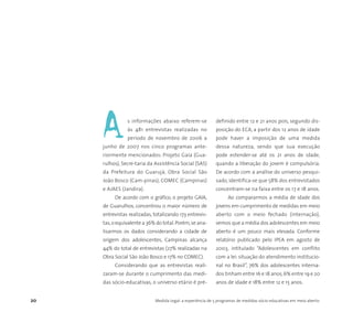 20 Medida Legal: a experiência de 5 programas de medidas sócio-educativas em meio aberto
s informações abaixo referem-se
às 481 entrevistas realizadas no
período de novembro de 2006 a
junho de 2007 nos cinco programas ante-
riormente mencionados: Projeto Gaia (Gua-
rulhos), Secre-taria da Assistência Social (SAS)
da Prefeitura do Guarujá, Obra Social São
João Bosco (Cam-pinas), COMEC (Campinas)
e AJAES (Jandira).
De acordo com o gráfico, o projeto GAIA,
de Guarulhos, concentrou o maior número de
entrevistas realizadas, totalizando 173 entrevis-
tas,o equivalente a 36% do total.Porém,se ana-
lisarmos os dados considerando a cidade de
origem dos adolescentes, Campinas alcança
44% do total de entrevistas (27% realizadas na
Obra Social São João Bosco e 17% no COMEC).
Considerando que as entrevistas reali-
zaram-se durante o cumprimento das medi-
das sócio-educativas, o universo etário é pré-
definido entre 12 e 21 anos pois, segundo dis-
posição do ECA, a partir dos 12 anos de idade
pode haver a imposição de uma medida
dessa natureza, sendo que sua execução
pode estender-se até os 21 anos de idade,
quando a liberação do jovem é compulsória.
De acordo com a análise do universo pesqui-
sado, identifica-se que 58% dos entrevistados
concentram-se na faixa entre os 17 e 18 anos.
Ao compararmos a média de idade dos
jovens em cumprimento de medidas em meio
aberto com o meio fechado (internação),
vemos que a média dos adolescentes em meio
aberto é um pouco mais elevada. Conforme
relatório publicado pelo IPEA em agosto de
2003, intitulado “Adolescentes em conflito
com a lei: situação do atendimento institucio-
nal no Brasil”, 76% dos adolescentes interna-
dos tinham entre 16 e 18 anos,6% entre 19 e 20
anos de idade e 18% entre 12 e 15 anos.
A
 