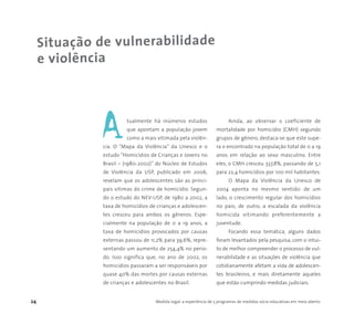 24 Medida Legal: a experiência de 5 programas de medidas sócio-educativas em meio aberto
Situação de vulnerabilidade
e violência
tualmente há inúmeros estudos
que apontam a população jovem
como a mais vitimada pela violên-
cia. O “Mapa da Violência” da Unesco e o
estudo “Homicídios de Crianças e Jovens no
Brasil – (1980-2002)” do Núcleo de Estudos
de Violência da USP, publicado em 2006,
revelam que os adolescentes são as princi-
pais vítimas do crime de homicídio. Segun-
do o estudo do NEV-USP, de 1980 a 2002, a
taxa de homicídios de crianças e adolescen-
tes cresceu para ambos os gêneros. Espe-
cialmente na população de 0 a 19 anos, a
taxa de homicídios provocados por causas
externas passou de 11,2% para 39,6%, repre-
sentando um aumento de 254,4% no perío-
do. Isso significa que, no ano de 2002, os
homicídios passaram a ser responsáveis por
quase 40% das mortes por causas externas
de crianças e adolescentes no Brasil.
Ainda, ao observar o coeficiente de
mortalidade por homicídio (CMH) segundo
grupos de gênero, destaca-se que este supe-
ra o encontrado na população total de 0 a 19
anos em relação ao sexo masculino. Entre
eles, o CMH cresceu 337,8%, passando de 5,1
para 22,4 homicídios por 100 mil habitantes.
O Mapa da Violência da Unesco de
2004 aponta no mesmo sentido: de um
lado, o crescimento regular dos homicídios
no país; de outro, a escalada da violência
homicida vitimando preferentemente a
juventude.
Focando essa temática, alguns dados
foram levantados pela pesquisa, com o intui-
to de melhor compreender o processo de vul-
nerabilidade e as situações de violência que
cotidianamente afetam a vida de adolescen-
tes brasileiros, e mais diretamente aqueles
que estão cumprindo medidas judiciais.
A
 