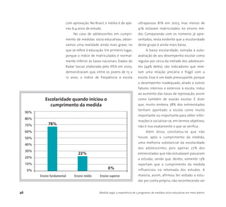 46 Medida Legal: a experiência de 5 programas de medidas sócio-educativas em meio aberto
com aprovação. No Brasil, e média é de ape-
nas 6,4 anos de estudo.
No caso de adolescentes em cumpri-
mento de medidas sócio-educativas, obser-
vamos uma realidade ainda mais grave, no
que se refere à educação. Em primeiro lugar,
porque o índice de matriculados é normal-
mente inferior às taxas nacionais. Dados do
Radar Social, elaborado pelo IPEA em 2005,
demonstraram que, entre os jovens de 15 a
17 anos, o índice de freqüência à escola
ultrapassou 81% em 2003, mas menos de
41% estavam matriculados no ensino mé-
dio. Comparando com os números já apre-
sentados, resta evidente que a escolaridade
deste grupo é ainda mais baixa.
A baixa escolaridade, somada à auto-
avaliação de seu desempenho escolar como
regular por cerca da metade dos adolescen-
tes (49% deles), são indicadores que reve-
lam uma relação precária e frágil com a
escola. Esse é um dado preocupante, porque
o desempenho inadequado, aliado a outros
fatores internos e externos à escola, induz
ao aumento das taxas de reprovação, assim
como também de evasão escolar. É dizer
que, muito embora 78% dos entrevistados
tenham apontado a escola como muito
importante ou importante para obter infor-
mações e socializar-se, em termos objetivos,
não é isso exatamente o que se verifica.
Além disso, constatou-se que não
houve, após o cumprimento da medida,
uma melhoria substancial da escolaridade
dos adolescentes, pois apenas 27% dos
entrevistados que não estudavam passaram
a estudar, sendo que, destes, somente 13%
reportam que o cumprimento da medida
influenciou na retomada dos estudos. A
maioria, assim, afirmou ter voltado a estu-
dar por conta própria, não reconhecendo ser
90%
80%
70%
60%
50%
40%
30%
20%
10%
0%
Ensino fundamental Ensino médio Ensino superior
Escolaridade quando iniciou o
cumprimento da medida
78%
22%
0%
 