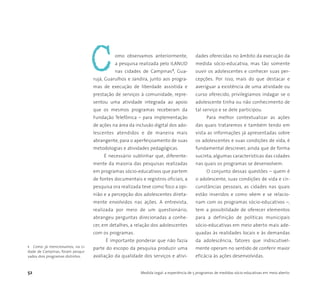 52 Medida Legal: a experiência de 5 programas de medidas sócio-educativas em meio aberto
omo observamos anteriormente,
a pesquisa realizada pelo ILANUD
nas cidades de Campinas1, Gua-
rujá, Guarulhos e Jandira, junto aos progra-
mas de execução de liberdade assistida e
prestação de serviços à comunidade, repre-
sentou uma atividade integrada ao apoio
que os mesmos programas receberam da
Fundação Telefônica – para implementação
de ações na área da inclusão digital dos ado-
lescentes atendidos e de maneira mais
abrangente, para o aperfeiçoamento de suas
metodologias e atividades pedagógicas.
É necessário sublinhar que, diferente-
mente da maioria das pesquisas realizadas
em programas sócio-educativos que partem
de fontes documentais e registros oficiais, a
pesquisa ora realizada teve como foco a opi-
nião e a percepção dos adolescentes direta-
mente envolvidos nas ações. A entrevista,
realizada por meio de um questionário,
abrangeu perguntas direcionadas a conhe-
cer, em detalhes, a relação dos adolescentes
com os programas.
É importante ponderar que não fazia
parte do escopo da pesquisa produzir uma
avaliação da qualidade dos serviços e ativi-
dades oferecidas no âmbito da execução da
medida sócio-educativa, mas tão somente
ouvir os adolescentes e conhecer suas per-
cepções. Por isso, mais do que destacar e
averiguar a existência de uma atividade ou
curso oferecido, privilegiamos indagar se o
adolescente tinha ou não conhecimento de
tal serviço e se dele participou.
Para melhor contextualizar as ações
das quais trataremos e também tendo em
vista as informações já apresentadas sobre
os adolescentes e suas condições de vida, é
fundamental descrever, ainda que de forma
sucinta, algumas características das cidades
nas quais os programas se desenvolvem.
O conjunto dessas questões – quem é
o adolescente, suas condições de vida e cir-
cunstâncias pessoais, as cidades nas quais
estão inseridos e como vêem e se relacio-
nam com os programas sócio-educativos –,
tem a possibilidade de oferecer elementos
para a definição de políticas municipais
sócio-educativas em meio aberto mais ade-
quadas às realidades locais e às demandas
da adolescência, fatores que indiscutivel-
mente operam no sentido de conferir maior
eficácia às ações desenvolvidas.
1 Como já mencionamos, na ci-
dade de Campinas, foram pesqui-
sados dois programas distintos.
C
 