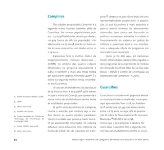 54 Medida Legal: a experiência de 5 programas de medidas sócio-educativas em meio aberto
Campinas
Das cidades pesquisadas, Campinas é a
segunda maior, ficando somente atrás de
Guarulhos. Em termos populacionais, pos-
sui 1.041.5092 habitantes, sendo que, destes,
110.409 (cerca de 11% da população) têm
idade entre 11 e 17 anos3. São 81.021 habitan-
tes do sexo masculino, com idades entre 10
e 19 anos.
Campinas tem o melhor Índice de
Desenvolvimento Humano Municipal –
(IDHM) no âmbito das quatro cidades
observadas na pesquisa (equivalente a
0,852) e também a mais alta renda média
per capita (em salários mínimos): 4,054. É o
dobro da segunda melhor renda, encontra-
da em Guarulhos.
A taxa de analfabetismo da população
de 15 anos ou mais é de 4,99%5, 40% menor
do que o índice do Guarujá, que apresenta o
maior índice de analfabetismo dentre todas
as localidades pesquisadas.
O perfil sócio-econômico de Campinas
chama a atenção, pois embora seja o me-
lhor dentre as quatro cidades, paradoxal-
mente é a cidade que possui o maior núme-
ro de adolescentes internados no sistema
estadual sócio-educativo. Dos internos na
Fundação CASA, 161 são nascidos em Cam-
pinas6. Observa-se que não se trata de uma
representatividade proporcional à popula-
ção, já que Guarulhos é mais populosa e
possui menor número de adolescentes
internados. Isso coloca em discussão as
políticas repressivas adotadas na cidade, o
funcionamento do sistema de justiça da
infância e juventude local e sua interface
com a adequada oferta de programas em
meio aberto no município.
Como já foi dito aqui, em Campinas
foram entrevistados adolescentes ligados a
dois programas de cumprimento de medida
de Liberdade Assistida: Obra Social São João
Bosco – OSSJB e Centro de Orientação ao
Adolescente de Campinas – COMEC.
Guarulhos
Guarulhos é a cidade mais populosa dentre
as municipalidades trabalhadas no projeto
aqui apresentado. Tem 1.258.205 habitan-
tes7, sendo que 151.349 são adolescentes
entre 11 e 17 anos, ou seja, 12% da popula-
ção. O Índice de Desenvolvimento Humano
Municipal8 (IDHM) é de 0,798,
menor que o de Campinas e Jandira. Por
outro lado, Guarulhos tem a segunda me-
nor taxa de analfabetismo dentre as muni-
2 Fonte: Fundação SEADE, 2006.
3 Idem.
4 Idem, ano 2000.
5 Ibidem, ano 2000.
6 Dados recebidos da Divisão de
Tecnologia da Informação da
Fundação CASA.
7 Fonte; SEADE, ano 2006.
8 Idem, ano 2000.
 