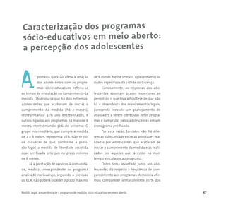 Medida Legal: a experiência de 5 programas de medidas sócio-educativas em meio aberto 57
Caracterização dos programas
sócio-educativos em meio aberto:
a percepção dos adolescentes
primeira questão afeta à relação
dos adolescentes com os progra-
mas sócio-educativos referiu-se
ao tempo de vinculação ou cumprimento da
medida. Observou-se que há dois extremos:
adolescentes que acabaram de iniciar o
cumprimento da medida (há 2 meses),
representando 32% dos entrevistados, e
outros, ligados aos programas há mais de 6
meses, representando 32% do universo. O
grupo intermediário, que cumpre a medida
de 2 a 6 meses, representa 28%. Não se po-
de esquecer de que, conforme a previ-
são legal, a medida de liberdade assistida
deve ser fixada pelo juiz no prazo mínimo
de 6 meses.
Já a prestação de serviços à comunida-
de, medida correspondente ao programa
analisado no Guarujá, seguindo a previsão
do ECA, não poderá exceder o prazo máximo
de 6 meses. Nesse sentido, apresentamos os
dados específicos da cidade do Guarujá.
Curiosamente, as respostas dos ado-
lescentes apontam prazos superiores ao
permitido, o que leva à hipótese de que não
há a observância dos mandamentos legais,
parecendo inexistir um planejamento de
atividades a serem oferecidas pelos progra-
mas e cumpridas pelos adolescentes em um
cronograma pré-fixado.
Por esta razão, também não há dife-
renças substantivas entre as atividades rea-
lizadas por adolescentes que acabaram de
iniciar o cumprimento da medida e as reali-
zadas por aqueles que já estão há mais
tempo vinculados ao programa.
Outro tema levantado junto aos ado-
lescentes diz respeito à freqüência de com-
parecimento aos programas. A maioria afir-
mou comparecer semanalmente (67% dos
A
 