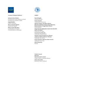Iniciativa Fundação Telefônica
Antonio Carlos Valente
Presidente do Grupo Telefônica no Brasil
Presidente do Conselho Curador
Sérgio Mindlin
Diretor Presidente
Maria Gabriella Bighetti
Gerente de Projetos
Maria Cristina Bôa Nova
Coordenadora de Projetos
e Coordenadora da Publicação
ILANUD
Paula Miraglia
Direção executiva
Karyna Sposato
Coordenação da pesquisa
Adriana Campos, José Mário Aleluia,
Marcelo da Silveira Campos, Raquel Marinho,
Renata Gentile e Thiago Salles Tenório
Entrevistadores
Diego Rezende (digitação) e Paulo Aviro Bondioli
(banco de dados)
Preparação dos dados
Fernanda Emy Matsuda
Elaboração do questionário
Daniela Corrêa de Sequeira (1º Oficina)
e Mariana Kiefer Kruchin (2º Oficina)
Preparação das oficinas
Karyna Sposato e Mariana Kiefer Kruchin
Elaboração texto final
Aline Yamamoto
Revisão
Estúdio Girassol
Beth Kok
Esperanza Martin Sobral
Projeto Gráfico e Produção Editorial
Eliana Aloia Atihé
Revisão de Texto e Editorial
 