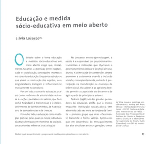 Medida Legal: a experiência de 5 programas de medidas sócio-educativas em meio aberto 73
debate sobre o tema educação
e medidas sócio-educativas em
meio aberto exige que, inicial-
mente, façamos a distinção entre escolari-
dade e socialização, concepções impressas
no conceito educação. Enquanto estruturas
que visam a construção dos sujeitos, suas
singularidades dialogam e influenciam-se
mutuamente no cotidiano.
Por um lado, o conceito educação, usa-
do como sinônimo de escolaridade refere-
se às ações, pautadas em valores, que tem
como finalidade a transmissão e o desen-
volvimento de conhecimentos, de habilida-
des, de competências e de crenças.
Por outro lado, a educação como múlti-
plas práticas pelas quais os novos indivíduos
são transformados em membros de socieda-
des existentes refere-se à socialização.
No processo ensino-aprendizagem, a
escola é a responsável por proporcionar ins-
trumentais e instruções que objetivam o
desenvolvimento pessoal e coletivo de seus
alunos. A diversidade de apreensões deverá
promover a autonomia visando a inclusão
social e, conseqüentemente, o direito à par-
ticipação na manutenção ou mudança da
ordem social. Os saberes e as aptidões deve-
rão permitir a capacidade de discernir e de
agir a partir de princípios e valores.
Tedesco (1998), um dos grandes pensa-
dores da educação, alerta que a escola,
enquanto instituição socializadora, tem
absorvido cada vez mais as funções da famí-
lia – primeiro grupo que mais eficazmen-
te transmite e forma valores. Aponta-nos
que, em decorrência do enfraquecimento
dos elos vinculares entre as gerações, temos
Educação e medida
sócio-educativa em meio aberto
Silvia Losacco15
O
15 Silvia Lossaco, psicóloga, psi-
codramatista, mestre em Artes
Cênicas – USP, doutora em Serviço
Social – PUCSP. Diretora de Rela-
ções Institucionais do NECA –
Associação dos Pesquisadores de
Núcleos de Estudos e Pesquisas
sobre a Criança e o Adolescente.
Foi supervisora do Projeto GAIA
(Guarulhos) e da SAS do municí-
pio de Guarujá.
 