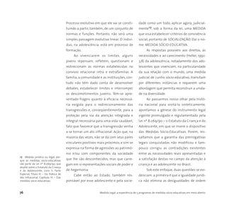 76 Medida Legal: a experiência de 5 programas de medidas sócio-educativas em meio aberto
Processo evolutivo em que ele vai se consti-
tuindo a partir, também, de um conjunto de
normas e funções. Portanto, não será uma
simples passagem evolutiva linear. O indiví-
duo, na adolescência, está em processo de
formação.
Ao vivenciarem os limites, alguns
jovens repensam, refletem, questionam e
redirecionam as normas estabelecidas no
convívio relacional intra e extrafamiliar. A
família, a comunidade e as instituições, con-
tudo não têm dado conta de desenvolver
debates, estabelecer limites e interromper
os descometimentos juvenis. Têm-se apre-
sentado frágeis quanto à eficácia necessá-
ria exigida para o redirecionamento das
transgressões e, conseqüentemente, para a
proteção pela via da atenção integrada e
integral necessária para uma vida saudável,
fato que favorece que a transgressão venha
a se tornar um ato infracional. Ação que, na
maioria das vezes, não se dá com seus pares
vinculares positivos mais próximos, e sim se
expressa na forma de agressões ao patrimô-
nio e/ou com componentes da sociedade
que lhe são desconhecidos, mas que carre-
gam em si representações sociais de poder e
de hegemonia.
Cabe então ao Estado, também res-
ponsável por esse adolescente e pela socie-
dade como um todo, aplicar agora, judicial-
mente17, sob a forma da lei, uma MEDIDA
que visa estabelecer critérios de convivência
social, portanto de SOCIALIZAÇÃO. Daí o no-
me: MEDIDA SÓCIO-EDUCATIVA.
As respostas possíveis aos direitos, às
necessidades e ao carecimento (Heller, 1992:
3,8) da adolescência, notadamente dos ado-
lescentes que vivenciam, na particularidade
da sua relação com o mundo, uma medida
judicial de cunho sócio-educativo, transitam
por diferentes instâncias e requerem uma
abordagem que permita reconstruir a unida-
de na diversidade.
Ao passarmos nosso olhar pela histó-
ria nacional para visitá-la sinteticamente,
apontamos a gênese do instrumento legal
vigente promulgado e regulamentado pela
Lei nº 8.069/90 – o Estatuto da Criança e do
Adolescente, em que se insere o dispositivo
das Medidas Sócio-Educativas. Porém, res-
saltamos que a garantia das prerrogativas
legais conquistadas não modificou e tam-
pouco corrigiu as contradições existentes
entre as necessidades reais apresentadas e
a satisfação destas no campo da atenção à
criança e ao adolescente no Brasil.
Sob este enfoque, duas questões se evi-
denciam: a primeira é que a igualdade jurídi-
ca não elimina as desigualdades de ordem
17 Medida jurídica ou legal, por-
que as medidas sócio-educativas
são parte da Lei nº 8.069/90, que
dispõe sobre o Estatuto da Criança
e do Adolescente, Livro II: Parte
Especial, Título III – Da Prática de
Ato Infracional, Capítulo IV – Das
medidas sócio-educativas.
 