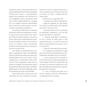 Medida Legal: a experiência de 5 programas de medidas sócio-educativas em meio aberto 77
econômica, social e cultural; segundo, que as
ações (objetividade) destinadas à população
infanto-juvenil pobre e, principalmente,
àqueles que cometeram ato infracional, na
sua esmagadora maioria, expressam, ainda
hoje, valores (subjetividade) que carregam
em si os estigmas coloniais representados
pelos axiomas que estruturaram um pen-
sar/fazer escravocrata e subalterno.
Há ainda que refletir que, no cotidiano
das famílias de baixa renda/pobres, instala-
se outro círculo vicioso difícil de ser rompi-
do. A falta de políticas públicas empurra os
jovens pobres para comportamentos social-
mente excludentes. Quanto mais excluídos,
menos as políticas atuais possibilitam
mudanças de comportamentos necessárias
para sua inclusão social.
Sem dúvida, os adolescentes que com-
põem a população de maior vulnerabilidade
social são aqueles que estão mais sujeitos aos
comportamentos de risco de vida e, conse-
qüentemente, a cometimento de atos infra-
cionais. É esta a população a quem mais se
aplicam as medidas sócio-educativas, seja de
privação de liberdade (internação e semiliber-
dade), seja de meio aberto (liberdade assisti-
da e prestação de serviço à comunidade).
O que temos visto e vivido é que o ato
infracional tem sido cometido por adoles-
centes de ambos os sexos pertencentes a
várias camadas sociais. O fato real é que, por
um motivo ou outro, o adolescente tem
infracionado.
Lembremos que, segundo o ECA:
1 - Só pode ser privado de liberdade se:
• pego em flagrante ou, logo depois,
com armas ou outras provas que indiquem
que foi ele o autor do crime;
• se houver ordem escrita e justificada
da autoridade competente, o juiz da Vara
Especial da Infância e Juventude.
2 - Quando apreendido, o adolescen-
te tem o direito de saber quem o está
apreendendo, pois, se o ato for injusto, ele
poderá responsabilizar tais pessoas, civil e
criminalmente.
3 - Deve ser informado de seus direitos.
4 - Em seguida, sua apreensão e o lugar
para o qual foi encaminhado devem ser ime-
diatamente informados ao juiz e à família.
5 - Caso o jovem possa ser liberado, se
o ato infracional for de pouca gravidade, ele
será entregue à família ou responsável, que
assinarão um termo de compromisso e res-
ponsabilidade para apresentá-lo à autorida-
de quando for necessário.
6 - Caso a infração seja grave ou se
houver comoção social (ex.: linchamento),
sua liberação torna-se inviável.
 