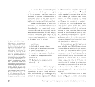 78 Medida Legal: a experiência de 5 programas de medidas sócio-educativas em meio aberto
7 - O caso deve ser analisado pelas
autoridades competentes, promotor e juiz
da Vara da Infância e Juventude, para esta-
belecerem as condutas a serem tomadas. O
adolescente poderá ou não, após essa ava-
liação, receber uma medida socioeducativa.
O Estatuto da Criança e do Adolescen-
te relaciona sete possibilidades de medidas
sócio-educativas que a autoridade compe-
tente poderá aplicar, acrescentando que pa-
ra tal deverão ser levados em conta a capa-
cidade do adolescente para cumpri-las, as
circunstâncias e a gravidade da infração, ten-
do por base o artigo 112 do ECA:
I - Advertência;
II - Obrigação de reparar o dano;
III - Prestação de serviços à comunidade;
IV - Liberdade assistida – LA;
V - Inserção em regime de semiliberdade;
VI - Internação em estabelecimento
educacional;
VII - Qualquer uma das previstas no
art. 101, de I a IV.
Lembremos que o adolescente, após o
cometimento do ato infracional, ingressa
num sistema de justiça. Desencadeiam-se,
então, novas relações que deverão garantir,
por meio do processo legal de sócio-educar,
o redirecionamento valorativo necessário
para o processo socioeducacional18. Se, até
então, sua vida era pautada pelas relações
com aqueles que compõem seu núcleo
familiar, seu núcleo escolar e seu núcleo
social, agora este adolescente se relaciona-
rá, também, com representantes da segu-
rança pública (polícia militar e/ou polícia
civil e/ou guarda municipal), da promotoria
pública, do poder judiciário, da defensoria
pública, de profissionais de apoio ao siste-
ma judiciário (assistentes sociais e psicólo-
gos), de operadores de medidas socioeduca-
tivas e outros adolescentes que, assim como
ele, cometeram ato infracional.
Lembremos que quando falamos de
uma MEDIDA SÓCIO-EDUCATIVA, estamos
falando não só do adolescente que a come-
teu. Para que possa haver efetividade no
redirecionamento da socialização, faz-se
necessário uma série de procedimentos que
garantam o sucesso desta ação judicial:
locais adequados para as atividades no
cumprimento de medida sócio-educativa,
instrumentais adequados para as ações que
serão desempenhadas, profissionais com-
petentes, capacitados e permanentemente
reciclados.
As medidas sócio-educativas de meio
aberto configuram-se por ser uma medida
18 Como finalidade pedagógica,
diferenciamos o termo sócio-edu-
cativo do termo sócio-educacional.
Ao desmembrarmos as duas no-
menclaturas, encontramos como
radicais, em ambas, o termo sócio-
educar: educar para o convívio em
sociedade. O sufixo “al” denota
referência e relação. Portanto, a
nosso ver, poderemos dizer que
sócio-educacional refere-se ao pro-
cesso evolutivo caracterizado pela
aquisição de conhecimentos,de pa-
drões de comportamento, de nor-
mas e de valores do mundo social
visando o bom convívio com outros
sujeitos em determinados espaços
comuns. O sufixo “ivo” nos reme-
te ao neologismo sócio-educativar
advindo do sufixo“ivar”que se refe-
re à uma prática de ação repetida.
Neste sentido, diferenciamos o ato
de sócio-educar universal do espe-
cífico vivido por aqueles adolescen-
tes que cometeram ato infracional.
 