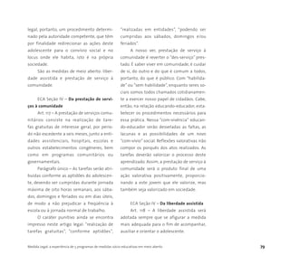 Medida Legal: a experiência de 5 programas de medidas sócio-educativas em meio aberto 79
legal, portanto, um procedimento determi-
nado pela autoridade competente, que têm
por finalidade redirecionar as ações deste
adolescente para o convívio social e no
locus onde ele habita, isto é na própria
sociedade.
São as medidas de meio aberto: liber-
dade assistida e prestação de serviço à
comunidade.
ECA Seção IV – Da prestação de servi-
ços à comunidade
Art. 117 – A prestação de serviços comu-
nitários consiste na realização de tare-
fas gratuitas de interesse geral, por perío-
do não excedente a seis meses, junto a enti-
dades assistenciais, hospitais, escolas e
outros estabelecimentos congêneres, bem
como em programas comunitários ou
governamentais.
Parágrafo único – As tarefas serão atri-
buídas conforme as aptidões do adolescen-
te, devendo ser cumpridas durante jornada
máxima de oito horas semanais, aos sába-
dos, domingos e feriados ou em dias úteis,
de modo a não prejudicar a freqüência à
escola ou à jornada normal de trabalho.
O caráter punitivo ainda se encontra
impresso neste artigo legal: “realização de
tarefas gratuitas”, “conforme aptidões”,
“realizadas em entidades”, “podendo ser
cumpridas aos sábados, domingos e/ou
feriados”.
A nosso ver, prestação de serviço à
comunidade é reverter o “des-serviço” pres-
tado. É saber viver em comunidade, é cuidar
de si, do outro e do que é comum a todos,
portanto, do que é público. Com “habilida-
de” ou “sem habilidade”, enquanto seres so-
ciais somos todos chamados cotidianamen-
te a exercer nosso papel de cidadãos. Cabe,
então, na relação educando-educador, esta-
belecer os procedimentos necessários para
essa prática. Nessa “com-vivência” educan-
do-educador serão desveladas as faltas, as
lacunas e as possibilidades de um novo
“com-vívio” social. Reflexões valorativas irão
compor os porquês dos atos realizados. As
tarefas deverão valorizar o processo deste
aprendizado. Assim, a prestação de serviço à
comunidade será o produto final de uma
ação valorativa positivamente, proporcio-
nando a este jovem que ele valorize, mas
também seja valorizado em sociedade.
ECA Seção IV – Da liberdade assistida
Art. 118 – A liberdade assistida será
adotada sempre que se afigurar a medida
mais adequada para o fim de acompanhar,
auxiliar e orientar o adolescente.
 