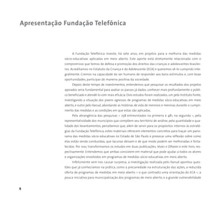 8
A Fundação Telefônica investe, há sete anos, em projetos para a melhoria das medidas
sócio-educativas aplicadas em meio aberto. Este aporte está diretamente relacionado com o
compromisso que temos de defesa e promoção dos direitos das crianças e adolescentes brasilei-
ros. Acreditamos no Estatuto da Criança e do Adolescente (ECA) e queremos vê-lo cumprido inte-
gralmente. Cremos na capacidade do ser humano de responder aos bons estímulos e, com boas
oportunidades, participar de maneira positiva da sociedade.
Depois deste tempo de investimentos, entendemos que pesquisar os resultados dos projetos
apoiados seria fundamental para avaliar os passos já dados, conhecer mais profundamente o públi-
co beneficiado e atendê-lo com mais eficácia. Dois estudos foram realizados, um pelo Instituto Fonte,
investigando a situação dos jovens egressos de programas de medidas sócio-educativas em meio
aberto, e outro pelo Ilanud, abordando as histórias de vida de meninos e meninas durante o cumpri-
mento das medidas e as condições em que estas são aplicadas.
Pela abrangência das pesquisas – 258 entrevistados na primeira e 481, na segunda –, pela
representatividade dos municípios que compõem seu território de análise, pela quantidade e qua-
lidade dos levantamentos, percebemos que, além de servir para os propósitos internos às estraté-
gias da Fundação Telefônica, estes materiais oferecem elementos concretos para traçar um pano-
rama das medidas sócio-educativas no Estado de São Paulo e provocar uma reflexão sobre como
elas estão sendo conduzidas, que lacunas deixam e de que modo podem ser melhoradas e forta-
lecidas. Por isso, transformamos os estudos em duas publicações, Vozes e Olhares e este livro, res-
pectivamente. Entendemos que ambas consistem em material que pode ajudar a todos os atores
e organizações envolvidos em programas de medidas sócio-educativas em meio aberto.
Infelizmente sem nos causar surpresa, a investigação realizada pelo Ilanud apontou ques-
tões que já conhecíamos na prática, como a precariedade na estruturação das ações, a reduzida
oferta de programas de medidas em meio aberto – o que contradiz uma orientação do ECA –, a
pouca iniciativa para municipalização dos programas de meio aberto, e a grande vulnerabilidade
Apresentação Fundação Telefônica
 