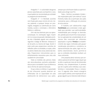 80 Medida Legal: a experiência de 5 programas de medidas sócio-educativas em meio aberto
Parágrafo 1º – A autoridade designará
pessoa capacitada para acompanhar o caso,
a qual poderá ser recomendada por entidade
ou programa de atendimento.
Parágrafo 2º – A liberdade assistida
será fixada pelo prazo mínimo de seis me-
ses, podendo a qualquer tempo ser pror-
rogada, revogada ou substituída por outra
medida, ouvido o orientador, o Ministério
Público e o defensor.
A lei não traz diretrizes para sua opera-
cionalização. As orientações legais trazem
em si os ranços do passado. Liberdade assisti-
da não é liberdade vigiada nem orientada,
segundo o Código de Menores. Tampouco é
ver de perto, ou mesmo de longe. Assistir é
estar junto para proporcionar caminhos de
reflexões sobre as atividades, as ações, sobre
os valores.Valores das coisas, valores das rela-
ções. Proporcionar instrumentais para os
enfrentamentos necessários para uma vida
saudável em comunidade.
Todas as medidas são judiciais, todas
são sócio-educativas, portanto pretendem
educar para a sociedade. O que as diferencia
são as formas de operacionalização.
O que ainda se enfatiza é a gravidade
do ato infracional, quando deveriam ser
enfatizadas são as capacidades de cada
adolescente de redirecionar suas ações,
sempre que a ele fossem dadas as oportuni-
dades para atingir esse fim.
Todos – família e sociedade e Estado –
são responsáveis pela “com-vivência” social.
Portanto, todos são co-partícipes das ações
necessárias para a efetivação do processo
de sócio-educar.
O trabalho com adolescentes exige
flexibilidade para contemplar o todo, agili-
dade para perceber suas particularidades,
maleabilidade para enxergar as diversida-
des, aptidão para encaminhar novas propos-
tas na superação das complexidades de um
mesmo fato vivenciado por diferentes
populações e sujeitos. Firmeza no estabele-
cimento das regras instituídas pelo grupo/
coordenação; persistência e constância na
operacionalização das ações; vigor nos tra-
balhos desenvolvidos. Assim, permite-se
que os conteúdos desvelados recebam um
novo continente.
Uma proposta desta natureza, que con-
sidera a pessoa em primeiro lugar, requer que
se olhe o sujeito por meio de três dimensões
distintas, mas complementares. A primeira
que vê o sujeito como indivíduo, suas carac-
terísticas e necessidades físicas e emocio-
nais. O segundo olhar deverá enxergá-lo
como sujeito coletivo, como expressão de um
grupo, alguém que se relaciona todo tempo e
 