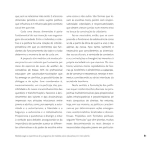 Medida Legal: a experiência de 5 programas de medidas sócio-educativas em meio aberto 81
que, sem se relacionar não existe. E a terceira
dimensão percebe-o como sujeito político,
que influencia e é influenciado pelo contexto
social em que vive.
Cada uma dessas dimensões é parte
fundamental de sua inserção nas engrena-
gens da sociedade. Entre o indivíduo, o cole-
tivo e a política há uma relação de interde-
pendência em que os elementos são fun-
dantes do funcionamento do todo e o todo
determina a maneira de ser de cada um.
A proposta das medidas sócio-educati-
vas prioriza um contexto que humaniza por
meio do exercício de ouvir, de acolher, de
considerar, de trocar. Tem no profissional
educador um catalisador/facilitador que
faz emergir os conflitos, as possibilidades de
diálogos e de ações. Esse coordenador é,
necessariamente, um co-partícipe das pos-
sibilidades de novos encaminhamentos das
questões e transformações. Favorece o des-
velamento dos valores e das dissonâncias
impressas nas atitudes relacionais entre
jovens e adultos, como, por exemplo, a auto-
ridade e o autoritarismo, a liberdade e a
bagunça, a autonomia e o individualismo.
Proporciona o questionar, o divergir, o estar
à vontade para debater, assegurando-se da
importância de aprender a pesar as diferen-
tes alternativas e do poder de escolha entre
uma coisa e não outra. São formas que le-
vam às escolhas livres, porém com respon-
sabilidade. Liberdades e responsabilidades
que devem crescer juntas num mesmo eixo
na busca da construção da cidadania.
Faz-se necessário, então, que se com-
preenda o fenômeno da adolescência como
se dá, a partir da ótica de quem a vive e não
apenas da nossa. Para tanto, também é
necessário que consideremos as diversida-
des socioculturais, a variedade de contextos
e as contradições e divergências inerentes à
própria sociedade em que vivemos. Do con-
trário, seremos meros reprodutores de teo-
rias já existentes e perderemos a capacida-
de de construir e reconstruir, renovar e rein-
ventar, considerando as várias interfaces da
sociedade brasileira.
Neste sentido, a formulação das políti-
cas requer conhecimentos diversos na pers-
pectiva multidimensional, para proporcionar
ações emancipatórias e possibilitadoras de
reais conquistas de direitos. No entanto,
hoje, em sua maioria, as políticas caracteri-
zam-se por determinarem ações emergen-
ciais, assistencialistas, localizadas e descon-
tínuas. Propostas com formatos pontuais
seguem “fórmulas” que vêm prontas, muitas
vezes desconhecendo os reais desejos e
necessidades daqueles jovens em particular.
 