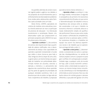 82 Medida Legal: a experiência de 5 programas de medidas sócio-educativas em meio aberto
As questões advindas do cenário nacio-
nal vigente pedem urgência nos debates e
nas propostas de encaminhamentos para o
enfrentamento da diversidade de problemá-
ticas vividas pelos adolescentes, pelas famí-
lias e pela sociedade como um todo.
Desta forma, JUNTOS, operadores do
sistema de medidas sócio-educativas, esco-
la e família deveriam ser reais co-partícipes
do processo de educação – na intersecção
escola/ensino e socialização. Devem, sim,
desencadear ações que proporcionem os
princípios propostos pela UNESCO nos qua-
tro pilares para a Educação:
• Aprender a conhecer:“(...) Ao contrário
de outrora, não importa tanto hoje a quanti-
dade de saberes codificados, mas o desen-
volvimento do desejo e das capacidades de
aprender a aprender. Compreender o mundo
que rodeia o aluno, tornar-se, para toda a
vida,‘amigo da ciência’, dispor de uma cultu-
ra geral vasta e, ao mesmo tempo, da capaci-
dade de trabalhar em profundidade deter-
minado número de assuntos, exercitar a
atenção, a memória e o pensamento são
algumas das características desse aprender
que faz parte da agenda de prioridades de
qualquer atividade econômica. Este é um
processo que não se acaba e se liga cada vez
mais à experiência do trabalho, à proporção
que este se torna menos rotineiro (...).
• Aprender a fazer e a conhecer (...) são,
em larga medida, indissociáveis. O segundo
é conseqüência do primeiro. Em economias
crescentemente tecnificadas, em que ocorre
a "desmaterialização" do trabalho e cresce a
importância dos serviços entre as ativida-
des assalariadas e em que o trabalho na
economia informal é constante, deixa-se a
noção relativamente simples de qualifica-
ção profissional. Passa-se para outra noção,
mais ampla e sofisticada de competências,
capaz de tornar as pessoas aptas a enfren-
tar numerosas situações e a trabalhar em
equipe. Isso ocorre nas diversas experiên-
cias sociais e de trabalho que se apresen-
tam ao longo de toda a vida (...).
• Aprender a viver juntos, (...) desenvol-
vendo a compreensão do outro e a percep-
ção das interdependências, no sentido de
realizar projetos comuns e preparar-se para
gerir conflitos. Em contraposição à competi-
tividade cega, a qualquer custo, do mundo
de hoje, cabe à escola transmitir conheci-
mentos sobre a diversidade da espécie hu-
mana e, ao mesmo tempo, tomar consciên-
cia das semelhanças e da interdependência
entre todos os seres humanos. Para isso, não
basta colocar em contato grupos e pessoas
diferentes, o que pode até agravar um clima
 