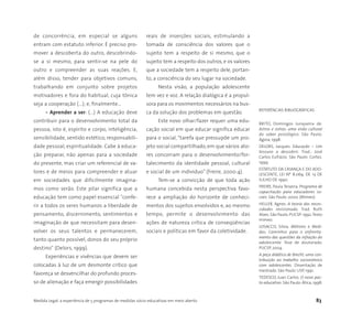Medida Legal: a experiência de 5 programas de medidas sócio-educativas em meio aberto 83
de concorrência, em especial se alguns
entram com estatuto inferior. É preciso pro-
mover a descoberta do outro, descobrindo-
se a si mesmo, para sentir-se na pele do
outro e compreender as suas reações. E,
além disso, tender para objetivos comuns,
trabalhando em conjunto sobre projetos
motivadores e fora do habitual, cuja tônica
seja a cooperação (...); e, finalmente…
• Aprender a ser: (...) A educação deve
contribuir para o desenvolvimento total da
pessoa, isto é, espírito e corpo, inteligência,
sensibilidade, sentido estético, responsabili-
dade pessoal, espiritualidade. Cabe à educa-
ção preparar, não apenas para a sociedade
do presente, mas criar um referencial de va-
lores e de meios para compreender e atuar
em sociedades que dificilmente imagina-
mos como serão. Este pilar significa que a
educação tem como papel essencial "confe-
rir a todos os seres humanos a liberdade de
pensamento, discernimento, sentimentos e
imaginação de que necessitam para desen-
volver os seus talentos e permanecerem,
tanto quanto possível, donos do seu próprio
destino" (Delors, 1999).
Experiências e vivências que devem ser
colocadas à luz de um desmonte crítico que
favoreça se desvencilhar do profundo proces-
so de alienação e faça emergir possibilidades
reais de inserções sociais, estimulando a
tomada de consciência dos valores que o
sujeito tem a respeito de si mesmo, que o
sujeito tem a respeito dos outros, e os valores
que a sociedade tem a respeito dele, portan-
to, a consciência do seu lugar na sociedade.
Nesta visão, a população adolescente
tem vez e voz. A relação dialógica é a propul-
sora para os movimentos necessários na bus-
ca da solução dos problemas em questão.
Este novo olhar/fazer requer uma edu-
cação social em que educar significa educar
para o social, “tarefa que pressupõe um pro-
jeto social compartilhado, em que vários ato-
res concorram para o desenvolvimento/for-
talecimento da identidade pessoal, cultural
e social de um indivíduo” (Freire, 2000:4).
Tem-se a convicção de que toda ação
humana concebida nesta perspectiva favo-
rece a ampliação do horizonte de conheci-
mentos dos sujeitos envolvidos e, ao mesmo
tempo, permite o desenvolvimento das
ações de natureza crítica de conseqüências
sociais e políticas em favor da coletividade.
REFERÊNCIAS BIBLIOGRÁFICAS
BRITO, Domingos Junqueira de.
Astros e ostras: uma visão cultural
do saber psicológico. São Paulo:
Ágora, 1998.
DELORS, Jacques. Educação – Um
tesouro a descobrir. Trad.: José
Carlos Eufrázio. São Paulo: Cortez.
1999.
ESTATUTO DA CRIANÇA E DO ADO-
LESCENTE, LEI Nº 8.069, DE 13 DE
JULHO DE 1990.
FREIRE, Paula Teixeira. Programa de
capacitação para educadores so-
ciais. São Paulo: 2000. (Mimeo)
HELLER, Agnes. A teoria das neces-
sidades revisionada. Trad. Ruth
Alves. São Paulo:PUCSP:1992.Texto
mimeo.
LOSACCO, Silvia. Métrons e Medi-
das: Caminhos para o enfrenta-
mento das questões da infração do
adolescente. Tese de doutorado.
PUCSP, 2004.
A peça didática de Brecht: uma con-
tribuição ao trabalho socionômico
com adolescentes. Dissertação de
mestrado. São Paulo: USP, 1991.
TEDESCO, Juan Carlos. O novo pac-
to educativo. São Paulo: Ática, 1998.
 