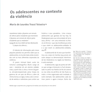 Medida Legal: a experiência de 5 programas de medidas sócio-educativas em meio aberto 85
Os adolescentes no contexto
da violência
Levantemos todos e façamos um minuto
de silêncio pelos estudantes que morreram.
E façamos um minuto de silêncio pelos
estudantes que os mataram.”
(epígrafe do livro DOZE de Nick McDonell).
E, depois do silêncio...
O trânsito de informações pelo nosso
pequeno planeta nos permite saber que os
adolescentes, no mundo todo, estão envolvi-
dos com as mais diferentes expressões da
violência.
O jovem Ishmael Beah, autor do
romance autobiográfico Muito Longe de
casa – memórias de um menino soldado,
viveu, a partir dos 12 anos, o horror da guer-
ra, aliciado/seqüestrado pelas tropas do
governo de um país da África e, além de
vítima tornou-se algoz, matou sob o coman-
do de adultos e sobreviveu para contar sua
história e seus pesadelos… Uma criança
adolescente que gostava de hip hop, lia
Shakespeare para sua comunidade de Serra
Leoa, afirma – em uma entrevista no Bra-
sil, em 8/7/07 – que não há diferenças entre
o que vivem os adolescentes-soldados lá
e o que vivem os adolescentes-soldados,
aqui20.
A adolescente de 16 anos que transfor-
mou seu corpo em bomba (29.3.2002), em
outro ataque na demonstração interminá-
vel de intolerância na região da Palestina,
é outro exemplo.
O adolescente, vigia do ponto de tráfi-
co, que carrega o binóculo e o fuzil atraves-
sado no peito nas favelas do Rio de Janeiro
ou nas vielas da periferia de São Paulo ou
onde o crime organizado está instalado, é
outro exemplo. São adolescentes cada vez
mais jovens e agora crianças. Outro dia
Maria de Lourdes Trassi Teixeira19
19 Maria de Lourdes T. Teixeira.
Foi supervisora das duas experiên-
cias realizadas em Campinas –
OSSJB e COMEC
20 No livro Crianças do Tráfico –
um estudo de caso de crianças em
violência armada organizada no
Rio de Janeiro, de Luke Dowdney, a
apresentação é feita por Rachel
Brett, responsável pela pesquisa
sobre crianças-soldados no estudo
das Nações Unidas, O impacto do
conflito armado em crianças-solda-
dos. Nesta apresentação, a pesqui-
sadora afirma a equivalência e gra-
vidade de ambas as situações, as
crianças e adolescentes-soldados
na guerra, lá e na violência armada
organizada, aqui.
 