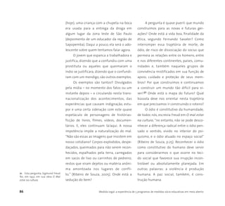 86 Medida Legal: a experiência de 5 programas de medidas sócio-educativas em meio aberto
(hoje), uma criança com a chupeta na boca
era usada para a entrega da droga em
algum lugar da zona leste de São Paulo
(depoimento de um educador da região de
Sapopemba). Daqui a pouco, ela será o ado-
lescente sobre quem tentamos falar agora.
O jovem que espanca a trabalhadora e
justifica, dizendo que a confundiu com uma
prostituta ou aqueles que queimaram o
índio se justificara, dizendo que o confundi-
ram com um mendigo, são outros exemplos.
Os exemplos são tantos!! Divulgados
pela mídia – no momento dos fatos ou um
instante depois – e circulando nesta trans-
nacionalização dos acontecimentos, das
experiências que causam indignação, estu-
por e uma certa sideração com este quase
espetáculo de personagens de histórias-
ficção de livros, filmes, vídeos, documen-
tários. E, eles continuam lá/aqui. A nossa
impotência impõe a naturalização do mal.
“Não são essas as imagens que insistem em
nosso cotidiano? Corpos explodidos, despe-
daçados, queimados para não serem recon-
hecidos, espalhados pela terra, carregados
em sacos de lixo ou carrinhos de pedreiro;
restos que viram dejetos ou matéria anôni-
ma amontoada nos lugares de confli-
to.” (Ribeiro de Souza, 2005). Onde está a
sedução do bem?
A pergunta é quase pueril: que mundo
construímos para as novas e futuras ger-
ações? Onde está a vida boa, finalidade da
ética, segundo Fernando Savater? Como
interromper essa trajetória de morte, de
ódio, de risco de dissociação do socius que
permeia as relações entre os homens, entre
e nos diferentes continentes, países, comu-
nidades e, também naqueles grupos de
convivência mistificados em sua função de
apoio, cuidado e proteção de seus mem-
bros? Por que construímos e continuamos
a construir um mundo tão difícil para vi-
ver?21 Onde está o mapa do futuro? Qual
bússola deve nos orientar nesta trajetória
em que precisamos ir construindo o roteiro?
O ódio é constitutivo da humanidade,
de todos nós, escrevia Freud em O mal estar
na cultura; “no entanto, não se pode desco-
nhecer a diferença radical entre o ódio pen-
sado e sentido, vivido no interior do psi-
quismo, e o ódio atuado no espaço social”
(Ribeiro de Souza, p.25). Reconhecer o ódio
como constitutivo do humano deve servir
para considerarmos o que ocorre no teci-
do social que favorece sua irrupção incon-
trolável ou absolutamente planejada. Em
outras palavras: a violência é produção
humana. A paz social, também, é cons-
trução humana.
21 Esta pergunta, Sigmund Freud
fez, em 1932, em sua obra O Mal
estar na cultura.
 
