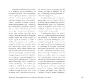 Medida Legal: a experiência de 5 programas de medidas sócio-educativas em meio aberto 87
Pensar o tema “adolescente no contex-
to da violência” em uma perspectiva da
ética da solidariedade – que nos torna res-
ponsáveis pelo outro próximo e pelo outro
anônimo – implica, necessariamente, con-
siderar o mundo que construímos onde for-
mamos e educamos as novas e futuras ge-
rações; implica considerar que a violência –
em suas diferentes e terroríficas expressões
(não só o crime) – está se tornando invisível
para os que nascem, crescem e se desen-
volvem neste contexto cultural em que a
violência já não é localizada ou localizável
geograficamente na cidade, no país, no
mundo – pois se dissemina, se instala e
institui um modo de viver (o medo) de se
comportar, de lidar com o próprio corpo,
com o outro, com o mundo; implica consi-
derar que as guerras liberam o potencial de
agressividade do ser humano (como assina-
lou Freud em uma carta a Einstein, entre as
duas grandes guerras do século XX), e tam-
bém considerar a privatização da guerra (os
mercenários), a privatização dos cárceres (a
falência do Estado); implica considerar os
valores (virtudes) ou a sua ausência, que
moldam os modelos de convivência das
gerações anteriores e dão as referências de
conduta; implica perguntar onde estão
as utopias (com ‘u’ minúsculo) que nos le-
vam a investir em um tempo para além da
biografia, da satisfação imediata e indicam
que os interesses coletivos prevalecem so-
bre os interesses pessoais.
São tantas (estas e outras) perguntas-
respostas que vão construindo um cenário
de preocupação para aqueles que têm algu-
ma sensibilidade política para além da sen-
sibilidade terapêutica, para aqueles que
concebem os direitos de cidadania para
além dos direitos do consumidor.
Os adolescentes vivem este cenário
social com a naturalidade de quem nasceu
nele e formam sua identidade neste novo
contexto da sociedade contemporânea, mar-
cada pela fragilidade dos laços humanos,
pelo esgarçamento dos valores agregadores
da coletividade. É necessário mostrar-lhes
outras novas possibilidades. Como fazer isto,
se outra característica dos tempos atuais,
como assinalou Eric Hobsbawm em A era
dos extremos – o breve século XX, é a ruptura
das novas gerações com os valores da
tradição, da história? Como realizar isto, se
as novas gerações vivem um tempo fora do
tempo, fora da história, sem memória? E, “os
pais têm pouco a ensinar a seus filhos”,
como afirmou Hobsbawn. É a intensificação
do presente que, a cada novo instante, já
é passado, e o futuro já está acontecendo:
 