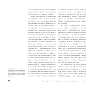 88 Medida Legal: a experiência de 5 programas de medidas sócio-educativas em meio aberto
22 Robert Castel, em seu livro A
insegurança social afirma que a ju-
ventude é vista como “a nova
classe perigosa”, uma referência ao
livro de Franz Fannon, Os condena-
dos da terra.
a instantaneidade da sociedade complexa
que construímos e que torna necessário se
transmutar inteiro a cada novo instante.
Ao nos aproximarmos do adolescente
envolvido com a prática do ato infracional,
reconhecemos, em sua singularidade as
impressões e reprodução de seu entorno so-
cial; em cada um, uma síntese absoluta-
mente peculiar e única. Ele se apresenta co-
mo aquilo que fizemos dele: o sintoma de
um tempo, de suas circunstâncias. Se pres-
crutarmos, indo além das aparências e dos
pensamentos reducionistas (que atribuem
a um único fator a sua conduta), consegui-
mos identificar inúmeros fenômenos da
cultura que constituem e construíram sua
biografia: as múltiplas formas de organiza-
ção da estrutura e dinâmica familiar com a
redefinição das funções parentais que, em
muitos casos significa, abandono, negligên-
cia, permissividade; constatamos o fracasso
da autoridade na vida privada e na vida pú-
blica; a mentalidade avassaladora da impu-
nidade e a esperteza do uso do outro em
benefício próprio; a necessidade de consu-
mir aquilo que é mostrado como garantia
de bem-estar; as ilusões do consumo para
ter uma identidade; a prevalência do inter-
esse pessoal sobre os interesses coletivos; a
ausência do sentido da cidade, da cidadania
como exercício que vai além do direito de
consumidor; vemos a precariedade da es-
cola, que se universalizou, mas se tornou
uma prestadora de serviços e se distan-
ciou de sua vocação de formação dos ci-
dadãos; vemos a cultura juvenil à margem
dos currículos.
Na conduta do adolescente, identifi-
camos também os adultos com medo dos
adolescentes – contaminados pelo binômio
adolescência/juventude-violência que per-
corre o mundo22 – e criando um ambiente
hostil para eles: o preconceito, o bode expia-
tório (a campanha a favor da redução da
idade penal), nenhuma política para a ju-
ventude (o horizonte do adolescente) em
contraposição ao projeto do sistema penal
juvenil. Então, vemos os adolescentes bus-
cando, para além da biblioteca, do centro
cultural, do centro esportivo, do lazer, de
causas coletivas que não existem... algum
embalo, alguma adrenalina, algum sexo,
alguma droga: um sentido para o presente
que vai desenhando o seu futuro.
Os adolescentes – e, muitos adultos
também – procuram, cada vez mais, tudo
aquilo que reverte, imediatamente, em bem
estar físico, psíquico, sexual; rebelam-se
contra tudo aquilo ou todos aqueles que
interditam de algum modo sua busca inces-
 