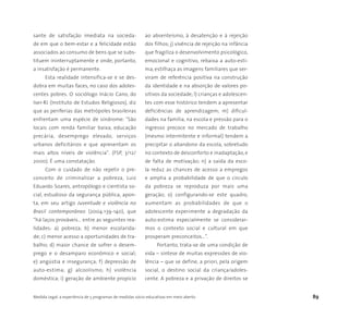 Medida Legal: a experiência de 5 programas de medidas sócio-educativas em meio aberto 89
sante de satisfação imediata na socieda-
de em que o bem-estar e a felicidade estão
associados ao consumo de bens que se subs-
tituem ininterruptamente e onde, portanto,
a insatisfação é permanente.
Esta realidade intensifica-se e se des-
dobra em muitas faces, no caso dos adoles-
centes pobres. O sociólogo Inácio Cano, do
Iser-RJ (Instituto de Estudos Religiosos), diz
que as periferias das metrópoles brasileiras
enfrentam uma espécie de síndrome: "São
locais com renda familiar baixa, educação
precária, desemprego elevado, serviços
urbanos deficitários e que apresentam os
mais altos níveis de violência". (FSP, 3/12/
2000). É uma constatação.
Com o cuidado de não repetir o pre-
conceito de criminalizar a pobreza, Luiz
Eduardo Soares, antropólogo e cientista so-
cial, estudioso da segurança pública, apon-
ta, em seu artigo Juventude e violência no
Brasil contemporâneo (2004:139-140), que
“há laços prováveis… entre as seguintes rea-
lidades: a) pobreza; b) menor escolarida-
de; c) menor acesso a oportunidades de tra-
balho; d) maior chance de sofrer o desem-
prego e o desamparo econômico e social;
e) angústia e insegurança; f) depressão de
auto-estima; g) alcoolismo; h) violência
doméstica; i) geração de ambiente propício
ao absenteísmo, à desatenção e à rejeição
dos filhos; j) vivência de rejeição na infância
que fragiliza o desenvolvimento psicológico,
emocional e cognitivo, rebaixa a auto-esti-
ma, estilhaça as imagens familiares que ser-
viram de referência positiva na construção
da identidade e na absorção de valores po-
sitivos da sociedade; l) crianças e adolescen-
tes com esse histórico tendem a apresentar
deficiências de aprendizagem; m) dificul-
dades na família, na escola e pressão para o
ingresso precoce no mercado de trabalho
(mesmo intermitente e informal) tendem a
precipitar o abandono da escola, sobretudo
no contexto de desconforto e inadaptação, e
de falta de motivação; n) a saída da esco-
la reduz as chances de acesso a empregos
e amplia a probabilidade de que o círculo
da pobreza se reproduza por mais uma
geração; o) configurando-se este quadro,
aumentam as probabilidades de que o
adolescente experimente a degradação da
auto-estima especialmente se considerar-
mos o contexto social e cultural em que
prosperam preconceitos…”.
Portanto, trata-se de uma condição de
vida – síntese de muitas expressões de vio-
lência – que se define, a priori, pela origem
social, o destino social da criança/adoles-
cente. A pobreza e a privação de direitos se
 