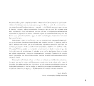9
dos adolescentes e jovens que participam deles. Entre outros resultados, a pesquisa aponta a difi-
culdade enfrentada por estes jovens para acesso e permanência na escola. Os números demons-
tram o paradoxo da dificuldade de acesso à educação x a facilidade de acesso a drogas e armas
de fogo, por exemplo – 53% dos entrevistados afirmam ser fácil ou muito fácil conseguir uma
arma, enquanto 73% estão fora da escola. Isto quer dizer que estamos negando a uma parcela
importante da população um direito fundamental para seu desenvolvimento, enquanto lhe
damos, quase que exclusivamente, a opção de serem cooptados pelas mais diversas formas de
degradação humana.
Sabemos que o jovem em conflito com a lei é um tema que causa grande polêmica e mobi-
lização da sociedade, por causa do medo gerado pelo aumento crescente da violência. Porém, é
preciso observar com cuidado que os casos de crimes considerados hediondos praticados por
jovens são poucos, cerca de 1%, e que esta parcela não pode ser a referência para condenar o todo.
A Fundação Telefônica acredita na medida sócio-educativa em meio aberto por entender que não
é retirando o jovem da sociedade que ele poderá se tornar melhor. Não há experiência no mundo
que indique que aumentar a internação equivale a reduzir a violência. É o exercício do convívio
em sua comunidade, bem amparado e orientado, que pode lhe dar as habilidades para se tornar
um adulto melhor.
Esta obra tem a finalidade de fazer um retrato da realidade das medidas sócio-educativas.
Revelando seus acertos e suas debilidades, esperamos provocar uma reflexão sobre o que é
necessário fazer para qualificar este instrumento de intervenção e integração social. Porque a
sociedade brasileira precisa mais de integração, de espírito coletivo e de solidariedade, para cons-
truir, de fato, uma situação de justiça e respeito plenos. Para todos os cidadãos brasileiros.
Sérgio Mindlin
Diretor Presidente da Fundação Telefônica
 