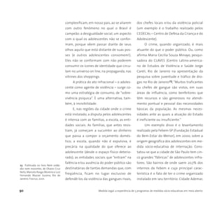 90 Medida Legal: a experiência de 5 programas de medidas sócio-educativas em meio aberto
23 Publicada no livro Nem solda-
dos nem inocentes, de Otavio Cruz
Neto, Marcelo Rasga Moreira e Luiz
Fernando Mazzei Sucena, Rio de
Janeiro: Fiocruz, 2001.
complexificam, em nosso país, ao se aliarem
com outro fenômeno no qual o Brasil é
campeão: a desigualdade social, um aspecto
com o qual os adolescentes não se confor-
mam, porque vêem passar diante de seus
olhos aquilo que está distante de suas pos-
ses (e outros adolescentes consomem!).
Eles não se conformam com não poderem
consumir os ícones de identidade que circu-
lam no universo on line, na propaganda, nas
vitrines dos shoppings.
A prática do ato infracional – o adoles-
cente como agente de violência – surge co-
mo uma estratégia de consumo, de “sobre-
vivência psíquica”. È uma alternativa, tam-
bém, à invisibilidade.
E, nas regiões da cidade onde o crime
está instalado, a disputa pelos adolescentes
é intensa com as famílias, a escola, as enti-
dades sociais. As famílias, que antes resis-
tiam, já começam a sucumbir ao dinheiro
que passa a compor o orçamento domés-
tico; a escola, quando não é expulsiva, é
precária na qualidade do que oferece ao
adolescente (desde o espaço físico deterio-
rado); as entidades sociais que “entram” na
falência e/ou ausência do poder público são
destinatárias de tantas demandas que, com
freqüência, ficam no lugar exclusivo de
defendê-los da violência das gangues rivais,
dos chefes locais e/ou da violência policial
(um exemplo é o trabalho realizado pelos
CEDECAs – Centro de Defesa da Criança e do
Adolescente).
O crime, quando organizado, é mais
atuante do que o poder público. Ou, como
afirma Maria Cecília Souza Minayo, pesqui-
sadora do CLAVES (Centro Latino-america-
no de Estudos de Violência e Saúde Jorge
Careli, Rio de Janeiro na apresentação da
pesquisa sobre juventude e tráfico de dro-
gas no Rio de Janeiro23, “Muitos traficantes
ou chefes de gangue são vistos, em suas
áreas de influência, como benfeitores que
têm recursos e são generosos no atendi-
mento pontual e pessoal das necessidades
básicas da população. As mesmas neces-
sidades ante as quais a atuação do Estado
é ineficiente ou insuficiente.”
Um exemplo disso é o levantamento
realizado pela Febem-SP (Fundação Estadual
do Bem-Estar do Menor), em 2000, sobre a
origem geográfica dos adolescentes em me-
dida sócio-educativa de internação. Cons-
tatou-se que a cidade de São Paulo tem cin-
co grandes "fábricas" de adolescentes infra-
tores. São bairros de onde saem 20,7% dos
internos da Febem e cuja principal carac-
terística é o fato de ter o crime organizado
instalado em seu território: Cidade Ademar,
 