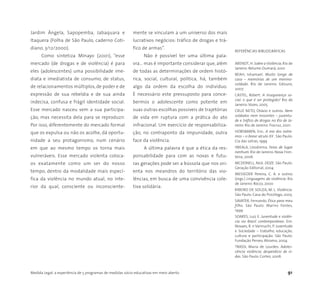Medida Legal: a experiência de 5 programas de medidas sócio-educativas em meio aberto 91
Jardim Ângela, Sapopemba, Jabaquara e
Itaquera (Folha de São Paulo, caderno Coti-
diano, 3/12/2000).
Como sintetiza MInayo (2001), “esse
mercado (de drogas e de violência) é para
eles (adolescentes) uma possibilidade ime-
diata e imediatista de consumo, de status,
de relacionamentos múltiplos, de poder e de
expressão de sua rebeldia e de sua ainda
indecisa, confusa e frágil identidade social.
Esse mercado nasceu sem a sua participa-
ção, mas necessita dela para se reproduzir.
Por isso, diferentemente do mercado formal
que os expulsa ou não os acolhe, dá oportu-
nidade a seu protagonismo, num cenário
em que ao mesmo tempo os torna mais
vulneráveis. Esse mercado violenta coloca-
os exatamente como um ser do nosso
tempo, dentro da modalidade mais especí-
fica da violência no mundo atual, no inte-
rior da qual, consciente ou inconsciente-
mente se vinculam a um universo dos mais
lucrativos negócios: tráfico de drogas e trá-
fico de armas”.
Não é possível ter uma última pala-
vra… mas é importante considerar que, além
de todas as determinações de ordem histó-
rica, social, cultural, política, há, também
algo da ordem da escolha do indivíduo.
É necessário este pressuposto para conce-
bermos o adolescente como potente em
suas outras escolhas possíveis de trajetórias
de vida em ruptura com a prática do ato
infracional. Um exercício de responsabiliza-
ção, no contraponto da impunidade, outra
face da violência.
A última palavra é que a ética da res-
ponsabilidade para com as novas e futu-
ras gerações pode ser a bússola que nos ori-
enta nos meandros do território das vio-
lências, em busca de uma convivência cole-
tiva solidária.
REFERÊNCIAS BIBLIOGRÁFICAS
ARENDT,H. Sobre a Violência. Rio de
Janeiro: Relume-Dumará, 2001
BEAH, Ishamael. Muito longe de
casa – memórias de um menino-
soldado. Rio de Janeiro: Ediouro,
2007
CASTEL, Robert. A insegurança so-
cial: o que é ser protegido? Rio de
Janeiro:Vozes, 2005
CRUZ NETO, Otávio e outros. Nem
soldados nem inocentes – juventu-
de e tráfico de drogas no Rio de Ja-
neiro. Rio de Janeiro: Fiocruz, 2001
HOBSBAWN, Eric. A era dos extre-
mos – o breve século XX . São Paulo:
Cia das Letras, 1999
IWEALA, Uzodinma. Feras de lugar
nenhum. Rio de Janeiro: Nova Fron-
teira, 2006
MCDONELL, Nick. DOZE. São Paulo:
Geração Editorial, 2004
MESSEDER Pereira, C. A. e outros
(orgs.) Linguagens da violência. Rio
de Janeiro: Rocco, 2000
RIBEIRO DE SOUZA, M. L. Violência.
São Paulo: Casa do Psicólogo, 2005
SAVATER, Fernando. Ética para meu
filho. São Paulo: Marins Fontes,
1999
SOARES, Luiz E. Juventude e violên-
cia no Brasil contemporâneo. Em:
Novaes, R. e Vannuchi, P. Juventude
e Sociedade – trabalho, educação,
cultura e participação. São Paulo:
Fundação Perseu Abramo, 2004
TRASSI, Maria de Lourdes. Adoles-
cência violência: desperdício de vi-
das. São Paulo: Cortez, 2006
 