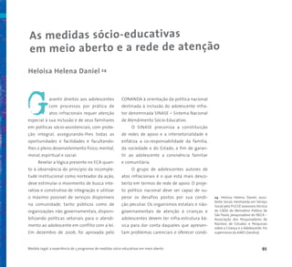 Medida Legal: a experiência de 5 programas de medidas sócio-educativas em meio aberto 93
As medidas sócio-educativas
em meio aberto e a rede de atenção
Heloisa Helena Daniel 24
arantir direitos aos adolescentes
com processos por prática de
atos infracionais requer atenção
especial à sua inclusão e de seus familiares
em políticas sócio-assistenciais, com prote-
ção integral, assegurando-lhes todas as
oportunidades e facilidades e facultando-
lhes o pleno desenvolvimento físico, mental,
moral, espiritual e social.
Revelar a lógica presente no ECA quan-
to à observância do princípio da incomple-
tude institucional como norteador da ação,
deve estimular o movimento de busca inte-
rativa e construtiva de integração e utilizar
o máximo possível de serviços disponíveis
na comunidade, tanto públicos como de
organizações não governamentais, disponi-
bilizando políticas setoriais para o atendi-
mento ao adolescente em conflito com a lei.
Em dezembro de 2006, foi aprovada pelo
CONANDA à orientação da política nacional
destinada à inclusão do adolescente infra-
tor denominada SINASE – Sistema Nacional
de Atendimento Sócio-Educativo.
O SINASE preconiza a constituição
de redes de apoio e a intersetorialidade e
enfatiza a co-responsabilidade da família,
da sociedade e do Estado, a fim de garan-
tir ao adolescente a convivência familiar
e comunitária.
O grupo de adolescentes autores de
atos infracionais é o que está mais desco-
berto em termos de rede de apoio. O proje-
to político nacional deve ser capaz de su-
perar os desafios postos por sua condi-
ção peculiar. Os organismos estatais e não-
governamentais de atenção à crianças e
adolescentes devem ter infra-estrutura bá-
sica para dar conta daqueles que apresen-
tam problemas carenciais e oferecer condi-
G
24 Heloisa Helena Daniel, assis-
tente Social, mestranda em Serviço
Social pela PUCSP, assessora técnica
do CAOIJ do Ministério Público de
São Paulo, pesquisadora do NECA –
Associação dos Pesquisadores de
Núcleos de Estudos e Pesquisas
sobre a Criança e o Adolescente. Foi
supervisora da AJAES (Jandira).
 