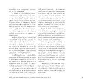 Medida Legal: a experiência de 5 programas de medidas sócio-educativas em meio aberto 95
comunitária, social, educacional e profissio-
nalizante do adolescente.
Os direitos do adolescente em cumpri-
mento de Liberdade Assistida são limitados,
para que sejam atingidos os objetivos peda-
gógicos e, apesar de sua natureza sanciona-
tória, esta medida sócio-educativa deve se
constituir como diretriz de educação. O con-
ceito de Liberdade Assistida está intrinse-
camente ligado à sua finalidade e ao seu
modo de execução, sendo estabelecidos
objetivos claros que devem ser seguidos pe-
lo adolescente.
A Prestação de Serviços à Comunidade
é uma medida sócio-educativa que deve ser
entendida como um instrumento educacio-
nal, visando a reflexão do ato cometido e
que consiste na realização de tarefas de
interesse geral (comunitárias) que permi-
tam ao adolescente refletir sobre os valores
que supõem a solidariedade social.
Uma Rede de Atenção é o resultado de
um processo de desconcentração de meios
de ação da organização de um sistema e
seus subsistemas, políticas, programas e
projetos com ações articuladas e estabeleci-
mento de papéis claramente delimitados.
São componentes necessários para a
articulação da rede, as ações decorrentes
das políticas sociais básicas – educação,
saúde, assistência social – e de programas
especializados – constituídos por uma agre-
gação simultânea de ações próprias do
poder executivo, do poder judiciário e de
outras instituições que se complementam
para a inclusão do adolescente autor de ato
infracional que cumpre ou tenha cumprido
medida sócio-educativa (espera-se que,
nesse processo, ele não reincida).
A implantação de um sistema de redes,
descentralizado e participativo reordena
as competências e atribuições das organiza-
ções governamentais e não-governamen-
tais nos diferentes níveis espaciais da inter-
venção: nacional, estadual e municipal.
Em termos gerais, pode-se dizer que o
"atendimento em rede" do adolescente em
conflito com a lei constitui-se pela articula-
ção em torno de um interesse comum, de
um conjunto amplo e dinâmico de organiza-
ções diversas, com expectativas e valores
culturais compartilhados, que realizam
ações complementares em um processo
unitário e coerente de decisões, estratégias
e esforços.
Essa articulação traduz-se em víncu-
los horizontais, de interdependência e com-
plementaridade interconectando agentes,
serviços, produtos e os diversos tipos de
organizações.
 