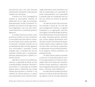 Medida Legal: a experiência de 5 programas de medidas sócio-educativas em meio aberto 97
sócio-familiar como uma rede relacional
extremamente importante na execução das
medidas sócio-educativas.
A família é um “lócus” privilegiado de
resposta às necessidades imediatas do
adolescente. Ela é o lugar da socialização,
desempenhando funções socialmente im-
portantes. Essa família, via de regra, encon-
tra-se fragilizada e, sem uma ação institu-
cional interventiva, os problemas tendem a
agravar-se.
O contexto social que envolve o ado-
lescente em conflito com a lei, sua família e
a comunidade onde vivem deve ser analisa-
do como espaço social e político que permi-
te relacionar a realidade existente com as
possibilidades de ações concretas ligadas às
suas necessidades e aspirações, criando
condições para a ampliação dos recursos
existentes voltados para a sociabilização,
educação, preparação para o trabalho e vi-
vências culturais.
Aprender a conviver com as diferenças,
estimular a capacidade de decidir, de usar
as potencialidades individuais, familiares e
comunitárias e a valorização de iniciativas
próprias levam o adolescente que cumpre
medida sócio-educativa a enfrentar o seu
cotidiano de maneira positiva e a superar
suas necessidades. Assim, a família e comu-
nidade onde este se insere constituem uma
rede de solidariedade com capacidade de
prover autonomamente suas capacidades
e, portanto, deve ser considerada como um
dos sub sistema do sistema de garantia
de direitos.
• As redes de serviços sócio-comunitá-
rios (Carvalho e Guará, op. cit.:15-16) têm
como protagonistas históricos os agentes
filantrópicos e as organizações comunitá-
rias (a Igreja, a Sociedade Amigos de Bairro).
Essas redes produzem serviços assistenciais
de caráter mutualista (serviços ambulato-
riais, creches, abrigos); desenvolvem muti-
rões para moradia, manutenção de equipa-
mentos, limpeza urbana; organizam clubes
de mães, festas comunitárias, cooperativas;
e implementam serviços de desenvolvimen-
to de cidadania, melhoria ambiental e da
qualidade de vida.
• As redes setoriais públicas (Carvalho
e Guará, op. cit.:18-25) estruturam-se a par-
tir do espaço público, em função de neces-
sidades tidas como direitos dos indivíduos.
Prestam serviços específicos e especializa-
dos, consagrados pelas políticas públicas se-
toriais – educação, saúde, habitação etc.
• As redes setoriais privadas (Carvalho e
Guará, op. cit.:18), por serem de caráter priva-
do, seguem as leis do mercado, oferecendo
 