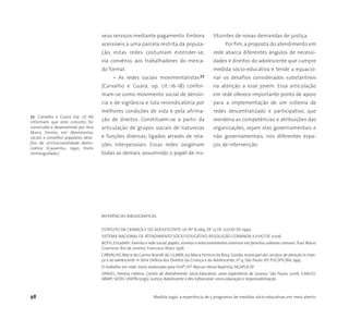 98 Medida Legal: a experiência de 5 programas de medidas sócio-educativas em meio aberto
seus serviços mediante pagamento. Embora
acessíveis a uma parcela restrita da popula-
ção, estas redes costumam estender-se,
via convênio, aos trabalhadores do merca-
do formal.
• As redes sociais movimentalistas27
(Carvalho e Guará, op. cit.:16-18) confor-
mam-se como movimento social de denún-
cia e de vigilância e luta reivindicatória por
melhores condições de vida e pela afirma-
ção de direitos. Constituem-se a partir da
articulação de grupos sociais de naturezas
e funções diversas, ligados através de rela-
ções interpessoais. Essas redes oxigenam
todas as demais, assumindo o papel de ins-
tituintes de novas demandas de justiça.
Por fim, a proposta do atendimento em
rede abarca diferentes ângulos de necessi-
dades e direitos do adolescente que cumpre
medida sócio-educativa e tende a equacio-
nar os desafios considerados substantivos
na atenção a esse jovem. Essa articulação
em rede oferece importante ponto de apoio
para a implementação de um sistema de
redes descentralizado e participativo, que
reordena as competências e atribuições das
organizações, sejam elas governamentais e
não governamentais, nos diferentes espa-
ços de intervenção.
27 Carvalho e Guará (op. cit.:16)
informam que este conceito foi
construído e desenvolvido por Ana
Maria Doimo, em Movimentos
sociais e conselhos populares, desa-
fios da institucionalidade demo-
crática (Caxambu, 1990, texto
mimeografado.)
REFERÊNCIAS BIBLIOGRÁFICAS
ESTATUTO DA CRIANÇA E DO ADOLESCENTE, LEI Nº 8.069, DE 13 DE JULHO DE 1990.
SISTEMA NACIONAL DE ATENDIMENTO SÓCIO-EDUCATIVO, RESOLUÇÃO CONANDA JULHO DE 2006.
BOTH,Elizabeth.Família e rede social:papéis,normas e relacionamentos externos em famílias urbanas comuns.Trad.Mario
Guerreiro. Rio de Janeiro: Francisco Alves, 1976
CARVALHO, Maria do Carmo Brandt de; GUARÁ, Isa Maria Ferreira da Rosa. Gestão municipal dos serviços de atenção à crian-
ça e ao adolescente in Série Defesa dos Direitos da Criança e do Adolescente, nº 4. São Paulo: IEE PUCSP/CBIA, 1995
O trabalho em rede, texto elaborado pela Profª Drª Myrian Veras Baptista, NCAPUCSP
DANIEL, Heloisa Helena. Centro de Atendimento Sócio-Educativo: uma experiência de sucesso. São Paulo, 2006. ILANUD;
ABMP; SEDH; UNFPA (orgs). Justiça, Adolescente e Ato Infracional: sócio-educação e responsabilização.
 