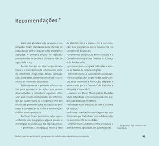 Recomendações *
Medida Legal: a experiência de 5 programas de medidas sócio-educativas em meio aberto 99
* Originadas nas Oficinas de
Capacitação
Além das atividades de pesquisa e su-
pervisão, foram realizadas duas oficinas de
capacitação com as equipes dos programas
apoiados. A primeira oficina foi realizada
em novembro de 2006 e a última no mês de
agosto de 2007.
Ambas tiveram por objetivo propiciar a
troca e o intercâmbio de informações entre
os diferentes programas, tendo, contudo,
cada uma delas, objetivos concretos relacio-
nados ao momento do projeto.
Evidentemente a primeira oficina ser-
viu para apresentar as ações que seriam
desenvolvidas e introduzir algumas refle-
xões que seriam aprofundadas por intermé-
dio das supervisões. Já a segunda teve por
finalidade promover uma avaliação do pro-
cesso e apresentar os dados e informações
obtidas com a pesquisa.
Ao final, foram propostos pelos repre-
sentantes dos programas alguns passos e
estratégias de ações, que ora reproduzimos:
• promover a integração entre a rede
de atendimento e a escola, com a participa-
ção dos programas sócio-educativos no
Conselho de Educação;
• promover a articulação entre a escola e o
Conselho Municipal dos Direitos da Criança
e do Adolescente;
• promover parcerias para estimular o aces-
so ao Núcleo de Inclusão Digital;
• oferecer oficinas e cursos profissionalizan-
tes mais adequados ao perfil dos adolescen-
tes, seus interesses e formação; preparar o
adolescente para o “mundo” do trabalho e
não para o “mercado”;
• elaborar um Plano Municipal de Medidas
Sócio-Educativas (em consonância com a le-
gislação Estadual e Federal);
• favorecer maior articulação com o Sistema
de Justiça;
• oferecer capacitação e reciclagem aos pro-
fissionais que trabalham com adolescentes
no cumprimento de medidas;
• promover um ambiente (infra-estrutura e
atendimento) agradável aos adolescentes.
 