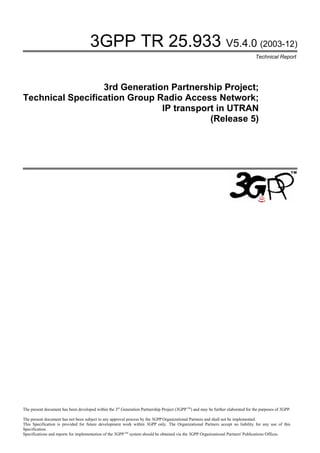3GPP TR 25.933 V5.4.0 (2003-12)
                                                                                                                                   Technical Report




                  3rd Generation Partnership Project;
Technical Specification Group Radio Access Network;
                               IP transport in UTRAN
                                          (Release 5)




The present document has been developed within the 3rd Generation Partnership Project (3GPP TM) and may be further elaborated for the purposes of 3GPP.

The present document has not been subject to any approval process by the 3GPP Organizational Partners and shall not be implemented.
This Specification is provided for future development work within 3GPP only. The Organizational Partners accept no liability for any use of this
Specification.
Specifications and reports for implementation of the 3GPP TM system should be obtained via the 3GPP Organizational Partners' Publications Offices.
 
