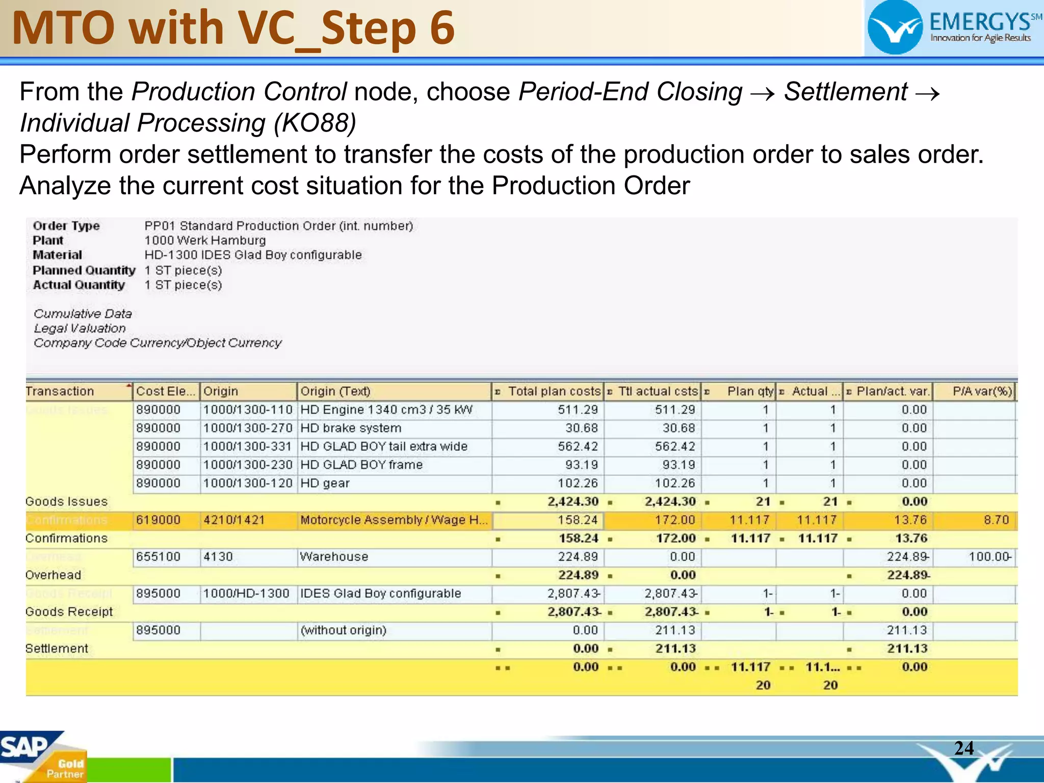 24
MTO with VC_Step 6
From the Production Control node, choose Period-End Closing Settlement
Individual Processing (KO88)
Perform order settlement to transfer the costs of the production order to sales order.
Analyze the current cost situation for the Production Order
 