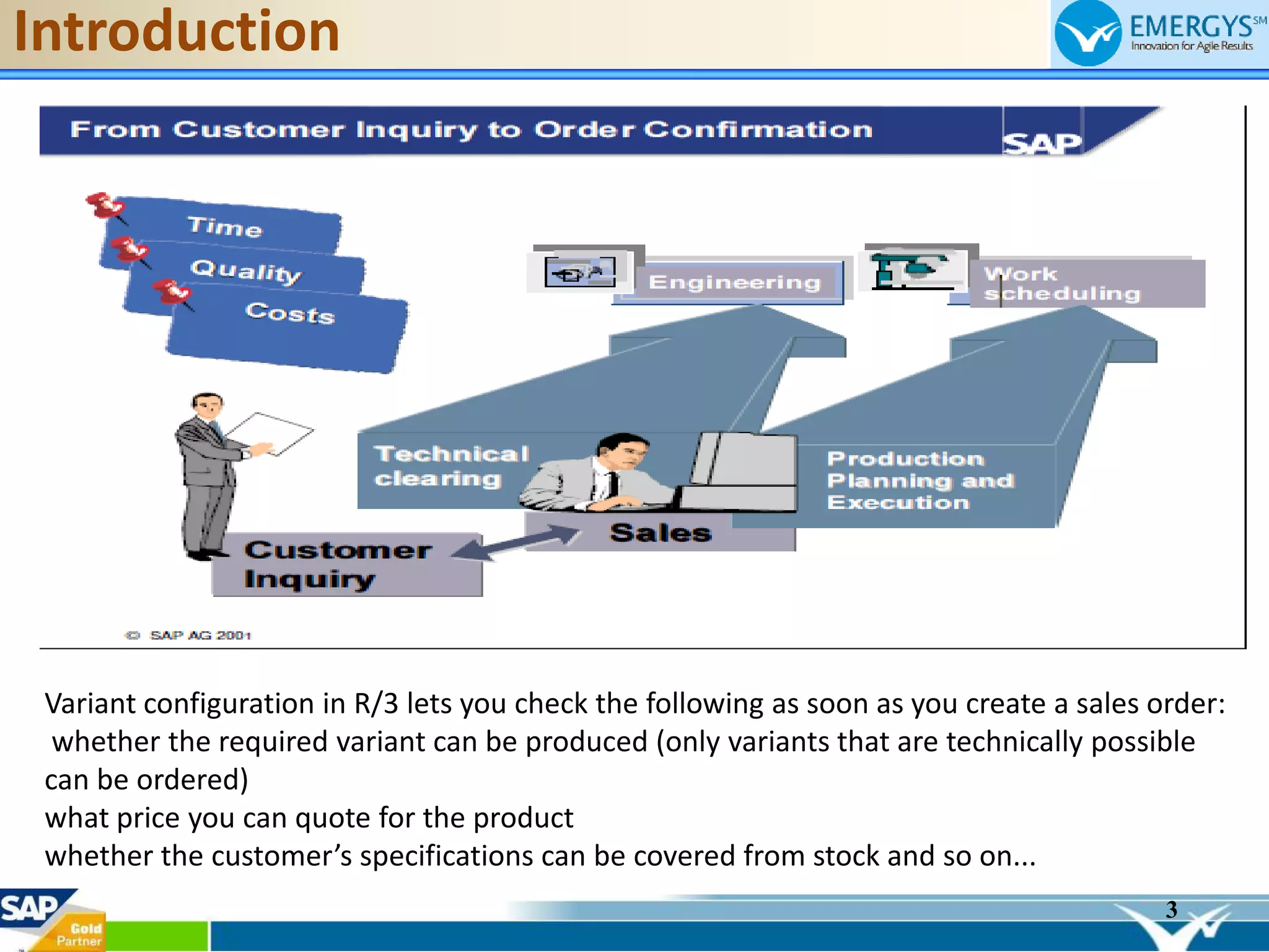 3
Introduction
Variant configuration in R/3 lets you check the following as soon as you create a sales order:
whether the required variant can be produced (only variants that are technically possible
can be ordered)
what price you can quote for the product
whether the customer’s specifications can be covered from stock and so on...
 