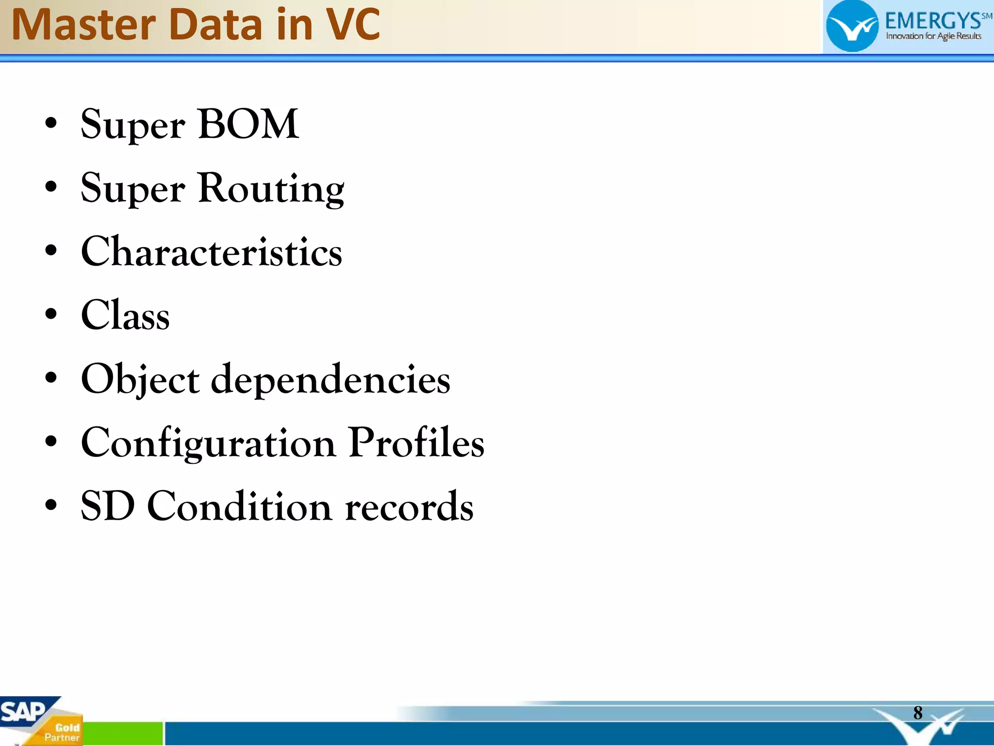 8
Master Data in VC
• Super BOM
• Super Routing
• Characteristics
• Class
• Object dependencies
• Configuration Profiles
• SD Condition records
 