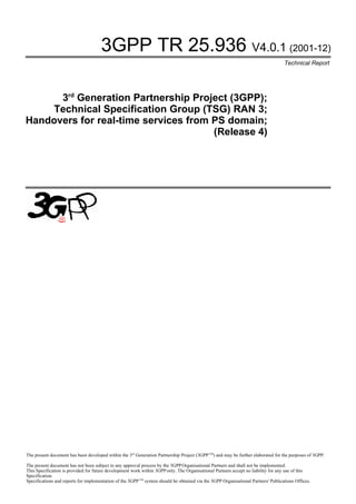 3GPP TR 25.936 V4.0.1 (2001-12)
                                                                                                                                    Technical Report




      3rd Generation Partnership Project (3GPP);
     Technical Specification Group (TSG) RAN 3;
Handovers for real-time services from PS domain;
                                      (Release 4)




The present document has been developed within the 3rd Generation Partnership Project (3GPP TM) and may be further elaborated for the purposes of 3GPP.

The present document has not been subject to any approval process by the 3GPP Organisational Partners and shall not be implemented.
This Specification is provided for future development work within 3GPP only. The Organisational Partners accept no liability for any use of this
Specification.
Specifications and reports for implementation of the 3GPP TM system should be obtained via the 3GPP Organisational Partners' Publications Offices.
 