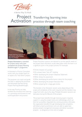 Project 
Activation 
Project Activation is intended 
for project teams who have 
completed the Project Planning 
Breakthroughs™ programme. 
In Activation a Priority Consultant 
works with your project team on 
an aspect of a “real world” project. 
The purpose is to coach and guide 
the team in applying the processes 
and techniques learned during 
Project Planning Breakthroughs. 
In this way Priority can help 
facilitate the transition from learning 
in a workshop environment to real 
world application and practice. 
Transferring learning into 
practice through team coaching 
Project Activation sessions are tailored to suit the specific needs of 
the project team.Activation usually takes place when the team is at 
a significant point in the project process. For example: 
• At the initiation of a project 
• At a project team“kick off” meeting 
•When developing the project Objective Statement 
•When doing risk assessment 
•When developing the performance criteria for the project 
•When developing the project Execution Plan 
•When preparing for a stage gate review 
The duration of an Activation session varies depending on the 
scope and complexity of the work required and the duration may 
range from half a day to five days. Multiple Activation sessions can 
take place during the lifecycle of the project. 
The project team benefits through receiving expert, impartial 
support in using the project tools and methodology which can 
then be successfully integrated into working practices. Ultimately 
the organisation benefits through developing fully competent, 
self-reliant project practitioners who are able to apply best 
practice project management processes and deliver successful 
projects – as designed, on time and on budget. 
Project planning in the oil and 
gas industry using Priority’s 
planning process 
