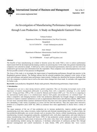Vol. 4, No. 9                                                    International Journal of Business and Management




            An Investigation of Manufacturing Performance Improvement
      through Lean Production: A Study on Bangladeshi Garment Firms

                                                  Farhana Ferdousi
                            Department of Business Administration, East West University
                                                     Bangladesh
                                  Tel: 01733954754     E-mail: farhana@ewu.edu.bd


                                                     Amir Ahmed
                            Department of Business Administration, South East University
                                                     Bangladesh
                                  Tel: 01920066684      E-mail: aaff73@yahoo.com
Abstract
The benefits of lean manufacturing are evident in factories across the world. With a view to achieve performance
improvement both the developed and developing countries are practicing lean. In this study nine garment manufacturing
companies were selected as sample. A field survey with a semi-structured questionnaire, interviews and site visits were
conducted to get necessary lean information from the respondent. These companies were selected purposively to ensure
the best possible scenario of lean practices in Bangladesh.
The focus of this study is to investigate the improvement of manufacturing performance through lean practice in the
Bangladeshi garment industry. The findings indicate that the selected companies have adopted a wide variety of lean
tools and techniques and gained many performance improvements. Findings also identified the business challenges that
drive the companies to practice lean as well as the areas where changes have been made. It concludes with suggestions
for further work.
Keywords: Lean production, Bangladesh, Ready made garments, Manufacturing performance, Improvement
1. Introduction
“Manufacturers are now a days facing intensive global competition. They are becoming increasingly aware of the
importance of modern management philosophy in providing them with a competitive advantage in a free market
system” (Yeung and Chan, 1999, p.756). As stated by Mannan and Ferdousi (2007, p.2) “Now the key to competing in
the international market place is to simultaneously improve both quality and productivity on continual basis”. In
today’s competitive and changing business world, lean production philosophy has brought changes in management
practices to improve customer satisfaction as well as organizational effectiveness and efficiency (Karim, 2008). Firms
are now more concerned about customer satisfaction because they have now more options than before. Customers are
now demanding a wide variety of products at a lower cost but with fast delivery. They also expect more innovative
products at a competitive price (SAP AG, 2005) as customers have more opportunities to choose from a variety of
options.
The major purposes of the use of lean production are to increase productivity, improve product quality and
manufacturing cycle time, reduce inventory, reduce lead time and eliminate manufacturing waste. To achieve these, the
lean production philosophy uses several concepts such as one-piece flow, kaizen, cellular manufacturing, synchronous
manufacturing, inventory management, pokayoke, standardized work, work place organization, and scrap reduction to
reduce manufacturing waste (Russell and Taylor, 1999). In lean production systems attempts are made to eliminate
waste through continuous improvement of processes of the entire value chain in the organization. Having nurtured a
lean manufacturing mindset among the employees, it facilitates achievement of continuous product flow through
physical rearrangement and control mechanisms. A study (Sohal, 1996, p.91) indicates that “most western

106
 