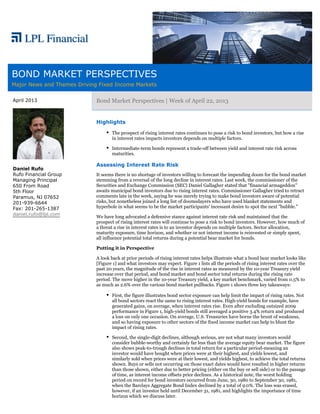 BOND MARKET PERSPECTIVES
Major News and Themes Driving Fixed Income Markets

April 2013                   Bond Market Perspectives | Week of April 22, 2013


                             Highlights

                                    The prospect of rising interest rates continues to pose a risk to bond investors, but how a rise
                                    in interest rates impacts investors depends on multiple factors.

                                    Intermediate-term bonds represent a trade-off between yield and interest rate risk across
                                    maturities.

                             Assessing Interest Rate Risk
Daniel Rufo
Rufo Financial Group         It seems there is no shortage of investors willing to forecast the impending doom for the bond market
Managing Principal           stemming from a reversal of the long decline in interest rates. Last week, the commissioner of the
650 From Road                Securities and Exchange Commission (SEC) Daniel Gallagher stated that "financial armageddon"
5th Floor                    awaits municipal bond investors due to rising interest rates. Commissioner Gallagher tried to retract
Paramus, NJ 07652            comments late in the week, saying he was merely trying to make bond investors aware of potential
201-939-6644                 risks, but nonetheless joined a long list of doomsdayers who have used blanket statements and
Fax: 201-265-1387            hyperbole in what seems to be the market participants' incessant desire to spot the next "bubble."
daniel.rufo@lpl.com
                             We have long advocated a defensive stance against interest rate risk and maintained that the
                             prospect of rising interest rates will continue to pose a risk to bond investors. However, how much of
                             a threat a rise in interest rates is to an investor depends on multiple factors. Sector allocation,
                             maturity exposure, time horizon, and whether or not interest income is reinvested or simply spent,
                             all influence potential total returns during a potential bear market for bonds.

                             Putting it in Perspective

                             A look back at prior periods of rising interest rates helps illustrate what a bond bear market looks like
                             [Figure 1] and what investors may expect. Figure 1 lists all the periods of rising interest rates over the
                             past 20 years, the magnitude of the rise in interest rates as measured by the 10-year Treasury yield
                             increase over that period, and bond market and bond sector total returns during the rising rate
                             period. The move higher in the 10-year Treasury yield, a key market benchmark, varied from 0.5% to
                             as much as 2.6% over the various bond market pullbacks. Figure 1 shows three key takeaways:

                                    First, the figure illustrates bond sector exposure can help limit the impact of rising rates. Not
                                    all bond sectors react the same to rising interest rates. High-yield bonds for example, have
                                    generated gains, on average, when interest rates rise. Even after excluding outsized 2009
                                    performance in Figure 1, high-yield bonds still averaged a positive 3.4% return and produced
                                    a loss on only one occasion. On average, U.S. Treasuries have borne the brunt of weakness,
                                    and so having exposure to other sectors of the fixed income market can help to blunt the
                                    impact of rising rates.

                                    Second, the single-digit declines, although serious, are not what many investors would
                                    consider bubble-worthy and certainly far less than the average equity bear market. The figure
                                    also shows peak-to-trough declines in total return for a particular period-meaning an
                                    investor would have bought when prices were at their highest, and yields lowest, and
                                    similarly sold when prices were at their lowest, and yields highest, to achieve the total returns
                                    shown. Buys or sells not occurring on those exact dates would have resulted in higher returns
                                    than those shown, either due to better pricing (either on the buy or sell side) or to the passage
                                    of time, as interest income offsets price declines. As a historical note, the worst holding
                                    period on record for bond investors occurred from June, 30, 1980 to September 30, 1981,
                                    when the Barclays Aggregate Bond Index declined by a total of 9.0%. The loss was erased,
                                    however, if an investor held until December 31, 1981, and highlights the importance of time
                                    horizon which we discuss later.
 