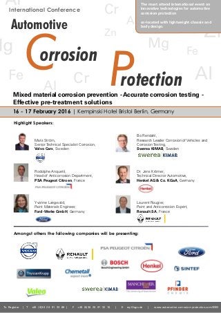 To Register | T +49 (0)30 20 91 33 88 | F +49 (0)30 20 91 32 10 | E eq@iqpc.de | www.automotive-corrosion-protection.com/MM
International Conference
Mats Ström,
Senior Technical Specialist Corrosion,
Volvo Cars, Sweden
Rodolphe Anquetil,
Head of Anticorrosion Department,
PSA Peugeot Citroen, France
Yvonne Langwald,
Paint Materials Engineer,
Ford-Werke GmbH, Germany
Bo Rendahl,
Research Leader Corrosion of Vehicles and
Corrosion Testing,
Swerea KIMAB, Sweden
Dr. Jens Krömer,
Technical Director Automotive,
Henkel AG & Co. KGaA, Germany
Laurent Rougier,
Paint and Anticorrosion Expert,
Renault SA, France
Highlight Speakers:
16 - 17 February 2016 | Kempinski Hotel Bristol Berlin, Germany
rotection
Mg
Al
orrosionC P
Automotive Al
Zn
Fe
Cr
Mg
Fe Cr
Al
Zn
Al
The must attend international event on
innovative technologies for automotive
corrosion protection
co-located with lightweight chassis and
body design.
Amongst others the following companies will be presenting:
Mixed material corrosion prevention - Accurate corrosion testing -
Effective pre-treatment solutions
 