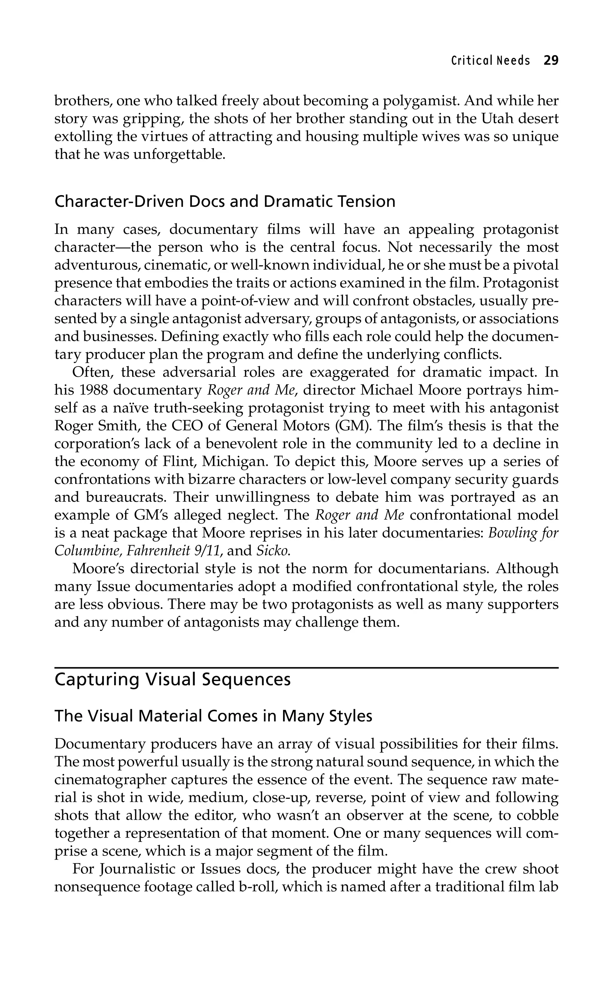 Critical Needs 29
brothers, one who talked freely about becoming a polygamist. And while her
story was gripping, the shots of her brother standing out in the Utah desert
extolling the virtues of attracting and housing multiple wives was so unique
that he was unforgettable.
Character-Driven Docs and Dramatic Tension
In many cases, documentary films will have an appealing protagonist
character—the person who is the central focus. Not necessarily the most
adventurous, cinematic, or well-known individual, he or she must be a pivotal
presence that embodies the traits or actions examined in the film. Protagonist
characters will have a point-of-view and will confront obstacles, usually pre-
sented by a single antagonist adversary, groups of antagonists, or associations
and businesses. Defining exactly who fills each role could help the documen-
tary producer plan the program and define the underlying conflicts.
Often, these adversarial roles are exaggerated for dramatic impact. In
his 1988 documentary Roger and Me, director Michael Moore portrays him-
self as a naïve truth-seeking protagonist trying to meet with his antagonist
Roger Smith, the CEO of General Motors (GM). The film’s thesis is that the
corporation’s lack of a benevolent role in the community led to a decline in
the economy of Flint, Michigan. To depict this, Moore serves up a series of
confrontations with bizarre characters or low-level company security guards
and bureaucrats. Their unwillingness to debate him was portrayed as an
example of GM’s alleged neglect. The Roger and Me confrontational model
is a neat package that Moore reprises in his later documentaries: Bowling for
Columbine, Fahrenheit 9/11, and Sicko.
Moore’s directorial style is not the norm for documentarians. Although
many Issue documentaries adopt a modified confrontational style, the roles
are less obvious. There may be two protagonists as well as many supporters
and any number of antagonists may challenge them.
Capturing Visual Sequences
The Visual Material Comes in Many Styles
Documentary producers have an array of visual possibilities for their films.
The most powerful usually is the strong natural sound sequence, in which the
cinematographer captures the essence of the event. The sequence raw mate-
rial is shot in wide, medium, close-up, reverse, point of view and following
shots that allow the editor, who wasn’t an observer at the scene, to cobble
together a representation of that moment. One or many sequences will com-
prise a scene, which is a major segment of the film.
For Journalistic or Issues docs, the producer might have the crew shoot
nonsequence footage called b-roll, which is named after a traditional film lab
 